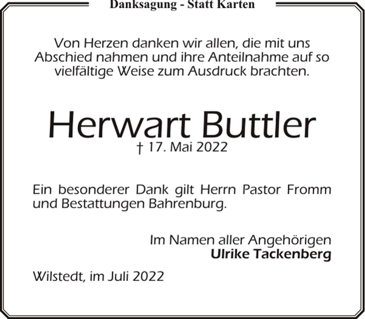 <p>Danksagung - Statt Karten</p><p>Von Herzen danken wir allen, die mit uns<br />Abschied nahmen und ihre Anteilnahme auf so<br />vielfältige Weise zum Ausdruck brachten.</p><p>Herwart Buttler<br />† 17. Mai 2022</p><p>Ein besonderer Dank gilt Herrn Pastor Fromm<br />und Bestattungen Bahrenburg.<br />Im Namen aller Angehörigen<br />Ulrike Tackenberg<br />Wilstedt, im Juli 2022</p>