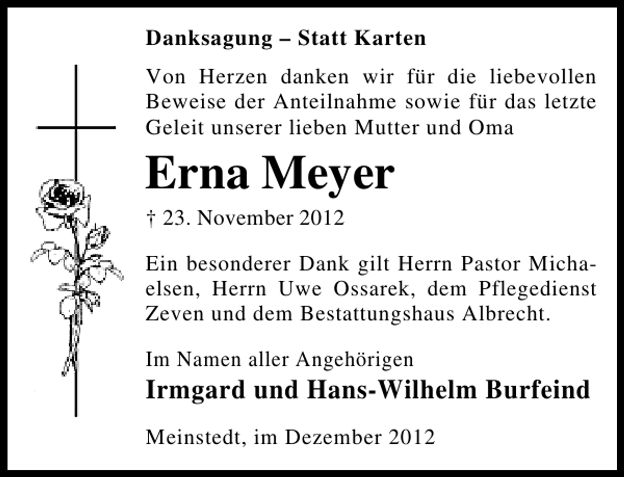 <p>Danksagung – Statt Karten<br />Von Herzen danken wir für die liebevollen<br />Beweise der Anteilnahme sowie für das letzte<br />Geleit unserer lieben Mutter und Oma</p><p>Erna Meyer<br />† 23. November 2012</p><p>Ein besonderer Dank gilt Herrn Pastor Michaelsen, Herrn Uwe Ossarek, dem Pflegedienst<br />Zeven und dem Bestattungshaus Albrecht.<br />Im Namen aller Angehörigen</p><p>Irmgard und Hans-Wilhelm Burfeind<br />Meinstedt, im Dezember 2012</p>