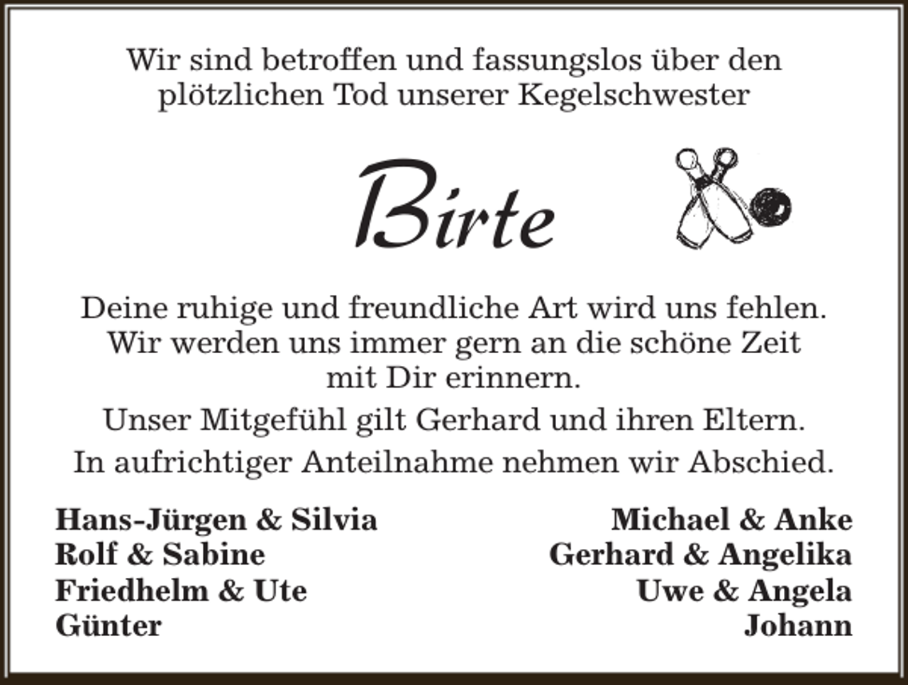 <p>Wir sind betroffen und fassungslos über den<br />plötzlichen Tod unserer Kegelschwester</p><p>Birte</p><p>Deine ruhige und freundliche Art wird uns fehlen.<br />Wir werden uns immer gern an die schöne Zeit<br />mit Dir erinnern.<br />Unser Mitgefühl gilt Gerhard und ihren Eltern.<br />In aufrichtiger Anteilnahme nehmen wir Abschied.<br />Hans-Jürgen &amp; Silvia<br />Rolf &amp; Sabine<br />Friedhelm &amp; Ute<br />Günter</p><p>Michael &amp; Anke<br />Gerhard &amp; Angelika<br />Uwe &amp; Angela<br />Johann</p>