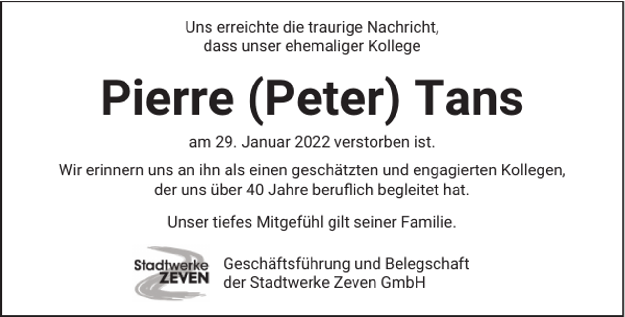 <p>Uns erreichte die traurige Nachricht,<br />dass unser ehemaliger Kollege</p><p>Pierre (Peter) Tans<br />am 29. Januar 2022 verstorben ist.<br />Wir erinnern uns an ihn als einen geschätzten und engagierten Kollegen,<br />der uns über 40 Jahre beruflich begleitet hat.<br />Unser tiefes Mitgefühl gilt seiner Familie.<br />Geschäftsführung und Belegschaft<br />der Stadtwerke Zeven GmbH</p>