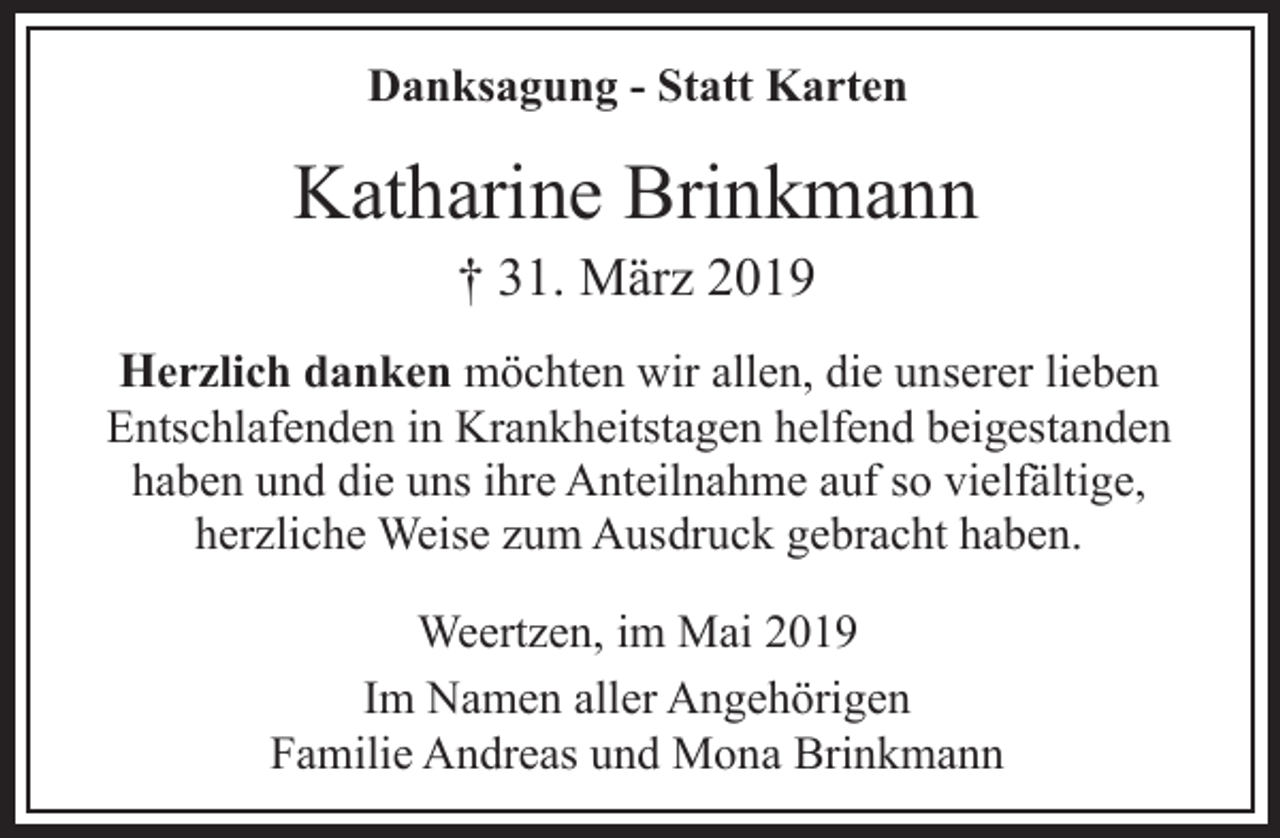<p>Danksagung - Statt Karten</p><p>Katharine Brinkmann<br />† 31. März 2019</p><p>Herzlich danken möchten wir allen, die unserer lieben<br />Entschlafenden in Krankheitstagen helfend beigestanden<br />haben und die uns ihre Anteilnahme auf so vielfältige,<br />herzliche Weise zum Ausdruck gebracht haben.<br />Weertzen, im Mai 2019<br />Im Namen aller Angehörigen<br />Familie Andreas und Mona Brinkmann</p>