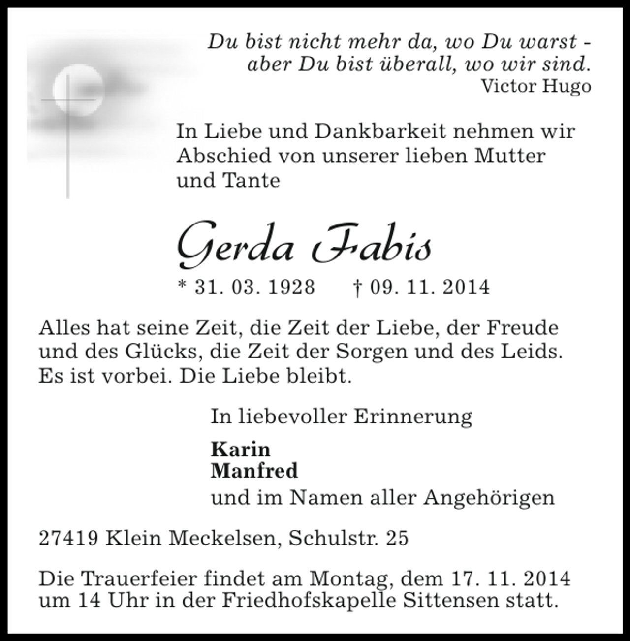 <p>Du bist nicht mehr da, wo Du warst aber Du bist überall, wo wir sind.</p><p>Victor Hugo</p><p>In Liebe und Dankbarkeit nehmen wir<br />Abschied von unserer lieben Mutter<br />und Tante</p><p>Gerda Fabis<br />* 31. 03. 1928</p><p>† 09. 11. 2014</p><p>Alles hat seine Zeit, die Zeit der Liebe, der Freude<br />und des Glücks, die Zeit der Sorgen und des Leids.<br />Es ist vorbei. Die Liebe bleibt.<br />In liebevoller Erinnerung<br />Karin<br />Manfred<br />und im Namen aller Angehörigen<br />27419 Klein Meckelsen, Schulstr. 25<br />Die Trauerfeier findet am Montag, dem 17. 11. 2014<br />um 14 Uhr in der Friedhofskapelle Sittensen statt.</p>
