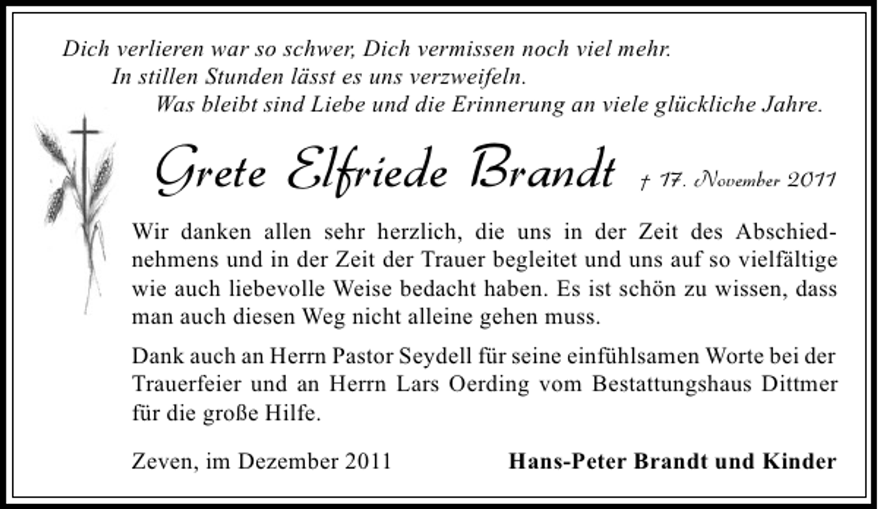 <p>Dich verlieren war so schwer, Dich vermissen noch viel mehr.<br />In stillen Stunden lässt es uns verzweifeln.<br />Was bleibt sind Liebe und die Erinnerung an viele glückliche Jahre.</p><p>Grete Elfriede Brandt</p><p>† 17. November 2011</p><p>Wir danken allen sehr herzlich, die uns in der Zeit des Abschiednehmens und in der Zeit der Trauer begleitet und uns auf so vielfältige<br />wie auch liebevolle Weise bedacht haben. Es ist schön zu wissen, dass<br />man auch diesen Weg nicht alleine gehen muss.<br />Dank auch an Herrn Pastor Seydell für seine einfühlsamen Worte bei der<br />Trauerfeier und an Herrn Lars Oerding vom Bestattungshaus Dittmer<br />für die große Hilfe.<br />Zeven, im Dezember 2011</p><p>Hans-Peter Brandt und Kinder</p>