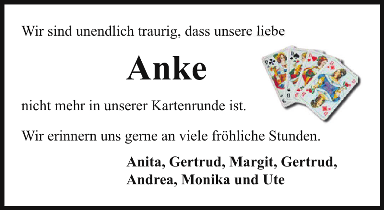 <p>Wir sind unendlich traurig, dass unsere liebe</p><p>Anke<br />nicht mehr in unserer Kartenrunde ist.<br />Wir erinnern uns gerne an viele fröhliche Stunden.<br />Anita, Gertrud, Margit, Gertrud,<br />Andrea, Monika und Ute</p>