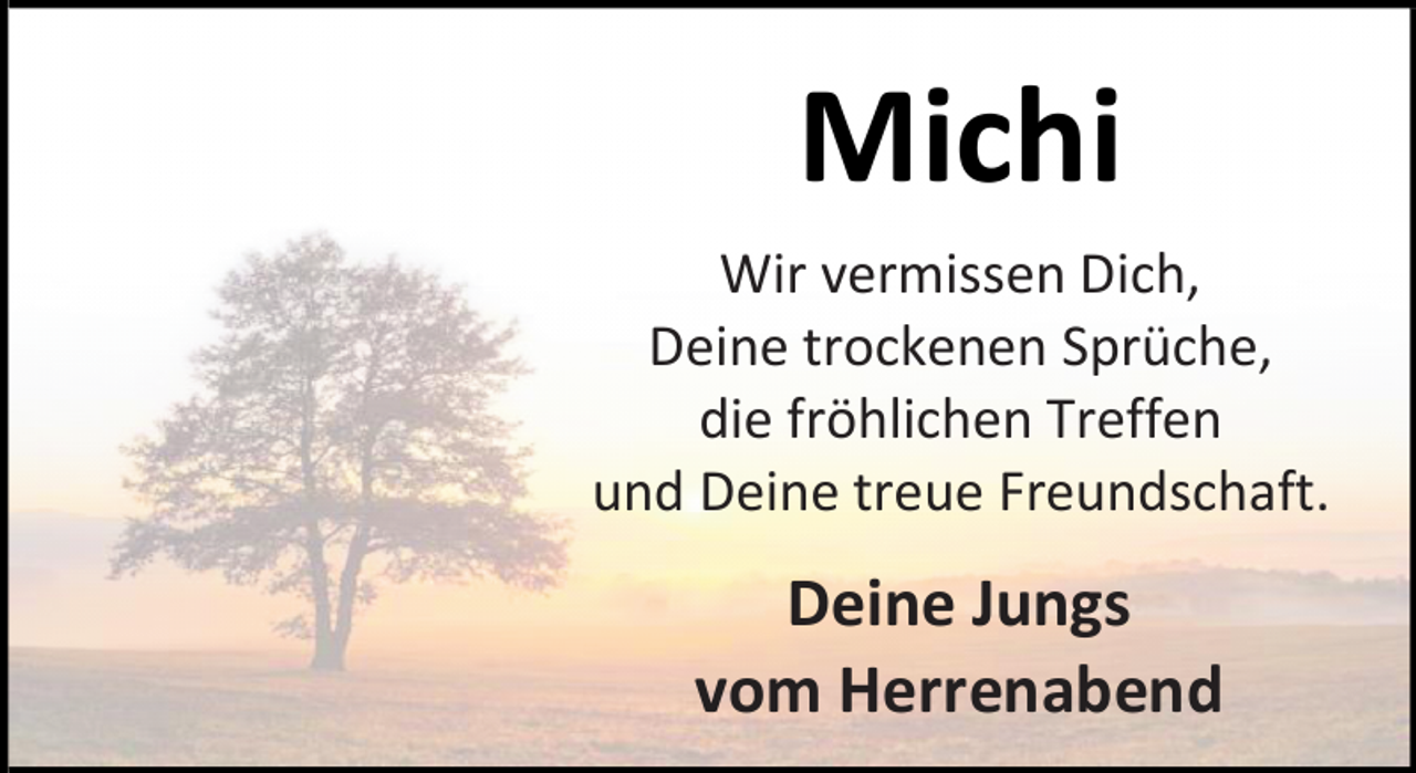 <p>Michi<br />Wir vermissen Dich,<br />Deine trockenen Sprüche,<br />die fröhlichen Treffen<br />und Deine treue Freundschaft.</p><p>Deine Jungs<br />vom Herrenabend</p>