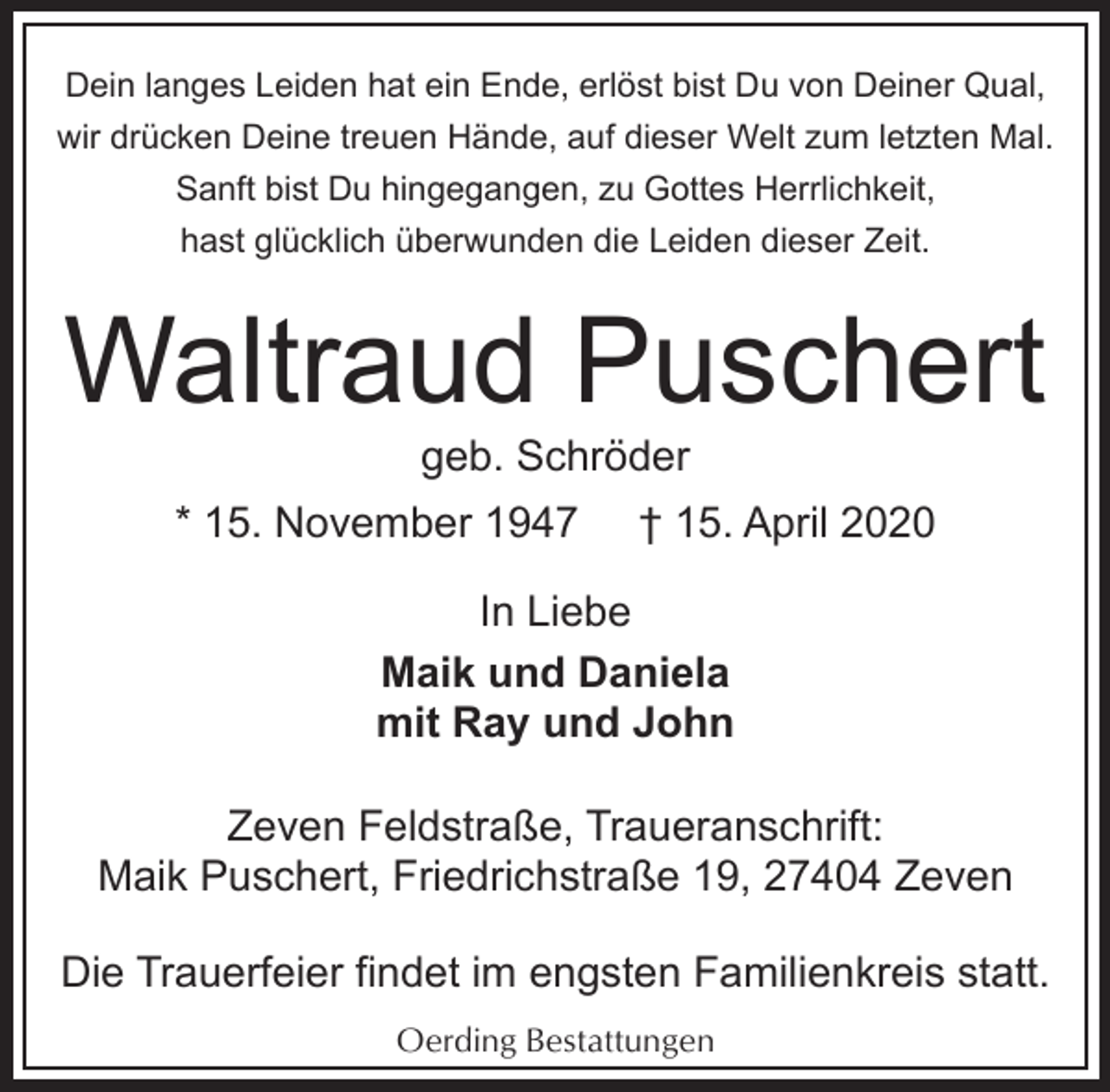 <p>Dein langes Leiden hat ein Ende, erlöst bist Du von Deiner Qual,<br />wir drücken Deine treuen Hände, auf dieser Welt zum letzten Mal.<br />Sanft bist Du hingegangen, zu Gottes Herrlichkeit,<br />hast glücklich überwunden die Leiden dieser Zeit.</p><p>Waltraud Puschert<br />geb. Schröder</p><p>* 15. November 1947</p><p>† 15. April 2020</p><p>In Liebe<br />Maik und Daniela<br />mit Ray und John<br />Zeven Feldstraße, Traueranschrift:<br />Maik Puschert, Friedrichstraße 19, 27404 Zeven<br />Die Trauerfeier findet im engsten Familienkreis statt.<br />Oerding Bestattungen</p>