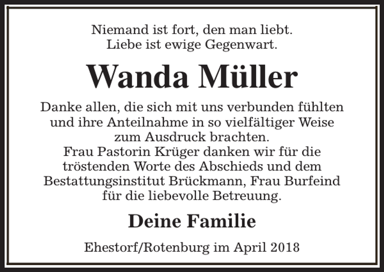 <p>Niemand ist fort, den man liebt.<br />Liebe ist ewige Gegenwart.</p><p>Wanda Müller</p><p>Danke allen, die sich mit uns verbunden fühlten<br />und ihre Anteilnahme in so vielfältiger Weise<br />zum Ausdruck brachten.<br />Frau Pastorin Krüger danken wir für die<br />tröstenden Worte des Abschieds und dem<br />Bestattungsinstitut Brückmann, Frau Burfeind<br />für die liebevolle Betreuung.</p><p>Deine Familie<br />Ehestorf/Rotenburg im April 2018</p>