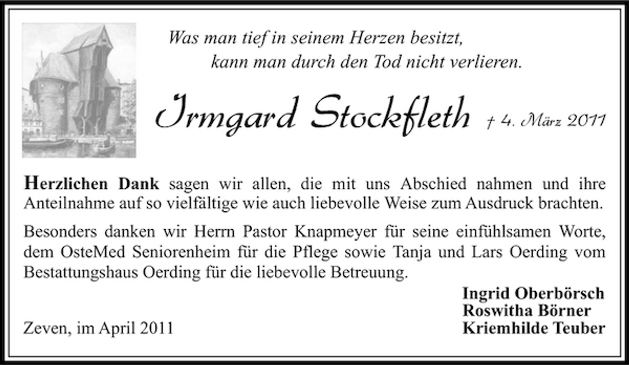 <p>Was man tief in seinem Herzen besitzt, kann man durch den Tod nicht verlieren.</p><p>Irmgard Stockfleth</p><p>† 4. März 2011</p><p>Herzlichen Dank sagen wir allen, die mit uns Abschied nahmen und ihre<br />Anteilnahme auf so vielfältige wie auch liebevolle Weise zum Ausdruck brachten. Besonders danken wir Herrn Pastor Knapmeyer für seine einfühlsamen Worte, dem OsteMed Seniorenheim für die Pflege sowie Tanja und Lars Oerding vom Bestattungshaus Oerding für die liebevolle Betreuung. Ingrid Oberbörsch Roswitha Börner Zeven, im April 2011 Kriemhilde Teuber</p>