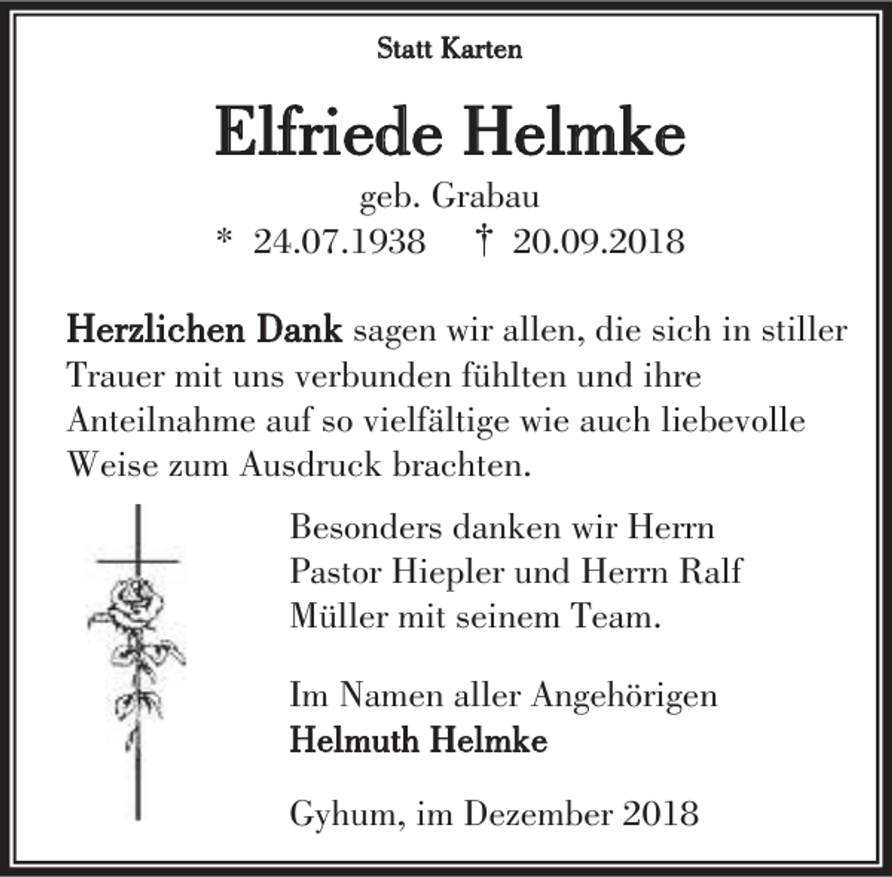 <p>Statt Karten</p><p>Elfriede Helmke<br />geb. Grabau<br />* 24.07.1938 † 20.09.2018</p><p>Herzlichen Dank sagen wir allen, die sich in stiller<br />Trauer mit uns verbunden fühlten und ihre<br />Anteilnahme auf so vielfältige wie auch liebevolle<br />Weise zum Ausdruck brachten.<br />Besonders danken wir Herrn<br />Pastor Hiepler und Herrn Ralf<br />Müller mit seinem Team.<br />Im Namen aller Angehörigen<br />Helmuth Helmke<br />Gyhum, im Dezember 2018</p>