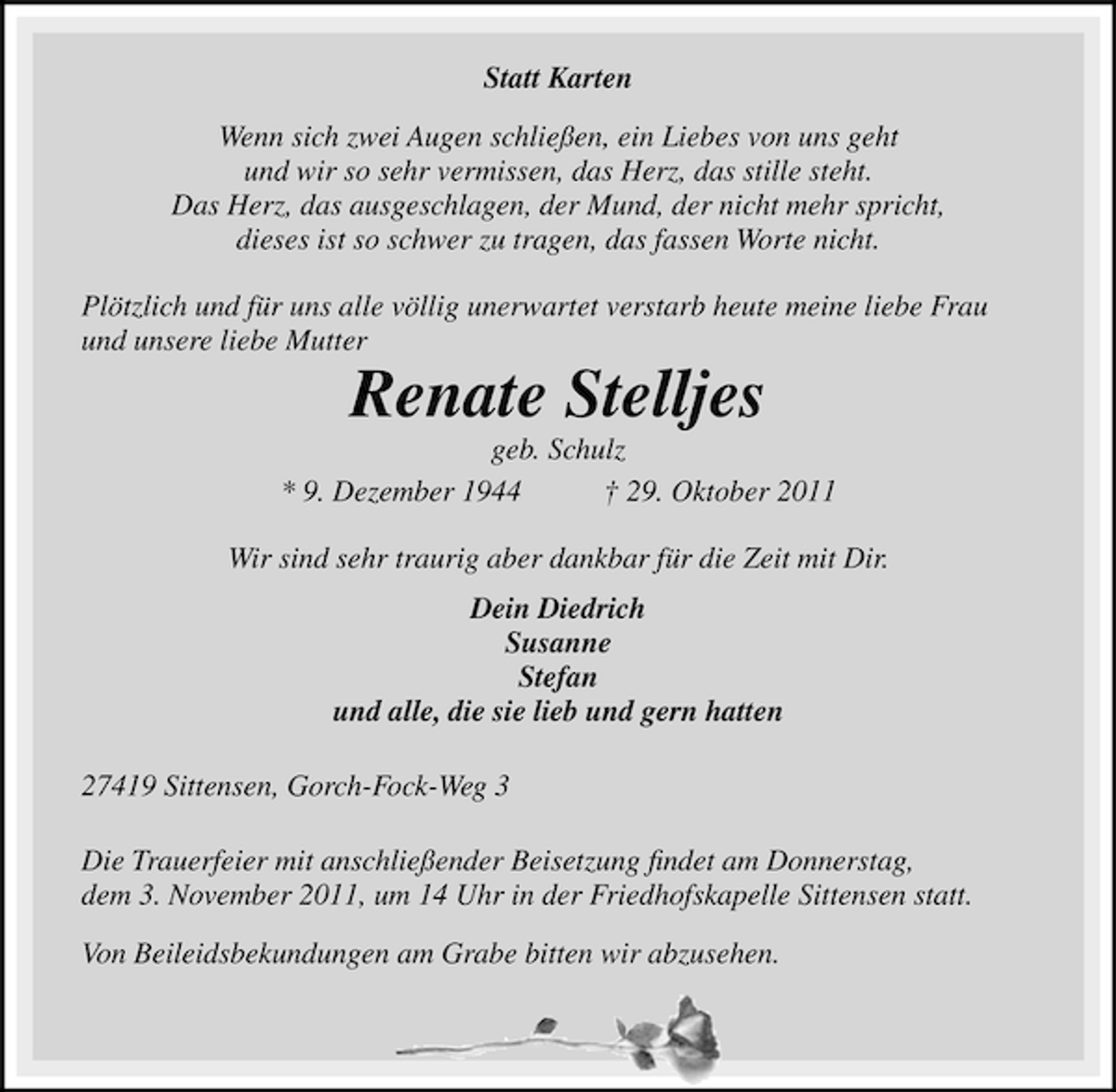 <p>Statt Karten<br />Wenn sich zwei Augen schließen, ein Liebes von uns geht<br />und wir so sehr vermissen, das Herz, das stille steht.<br />Das Herz, das ausgeschlagen, der Mund, der nicht mehr spricht,<br />dieses ist so schwer zu tragen, das fassen Worte nicht.<br />Plötzlich und für uns alle völlig unerwartet verstarb heute meine liebe Frau<br />und unsere liebe Mutter</p><p>Renate Stelljes<br />geb. Schulz<br />* 9. Dezember 1944<br />† 29. Oktober 2011<br />Wir sind sehr traurig aber dankbar für die Zeit mit Dir.<br />Dein Diedrich<br />Susanne<br />Stefan<br />und alle, die sie lieb und gern hatten<br />27419 Sittensen, Gorch-Fock-Weg 3<br />Die Trauerfeier mit anschließender Beisetzung ﬁndet am Donnerstag,<br />dem 3. November 2011, um 14 Uhr in der Friedhofskapelle Sittensen statt.<br />Von Beileidsbekundungen am Grabe bitten wir abzusehen.</p>