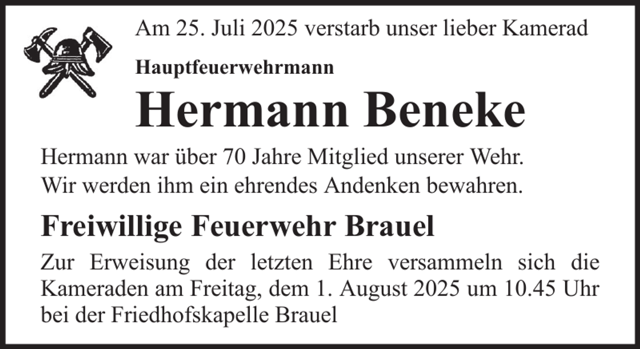 <p>Am 25. Juli 2025 verstarb unser lieber Kamerad<br />Hauptfeuerwehrmann</p>
<p>Hermann Beneke<br />Hermann war über 70 Jahre Mitglied unserer Wehr.<br />Wir werden ihm ein ehrendes Andenken bewahren.</p>
<p>Freiwillige Feuerwehr Brauel<br />Zur Erweisung der letzten Ehre versammeln sich die<br />Kameraden am Freitag, dem 1. August 2025 um 10.45 Uhr<br />bei der Friedhofskapelle Brauel</p>