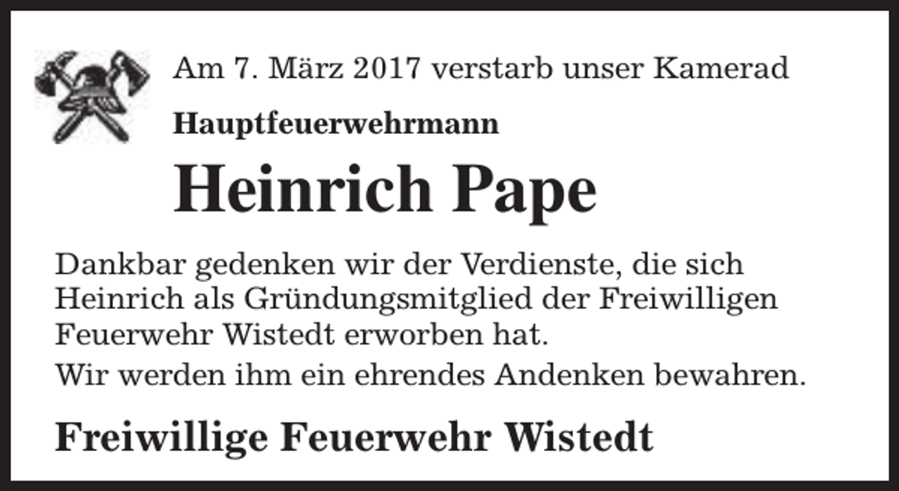 <p>Am 7. März 2017 verstarb unser Kamerad<br />Hauptfeuerwehrmann</p><p>Heinrich Pape<br />Dankbar gedenken wir der Verdienste, die sich<br />Heinrich als Gründungsmitglied der Freiwilligen<br />Feuerwehr Wistedt erworben hat.<br />Wir werden ihm ein ehrendes Andenken bewahren.</p><p>Freiwillige Feuerwehr Wistedt</p>
