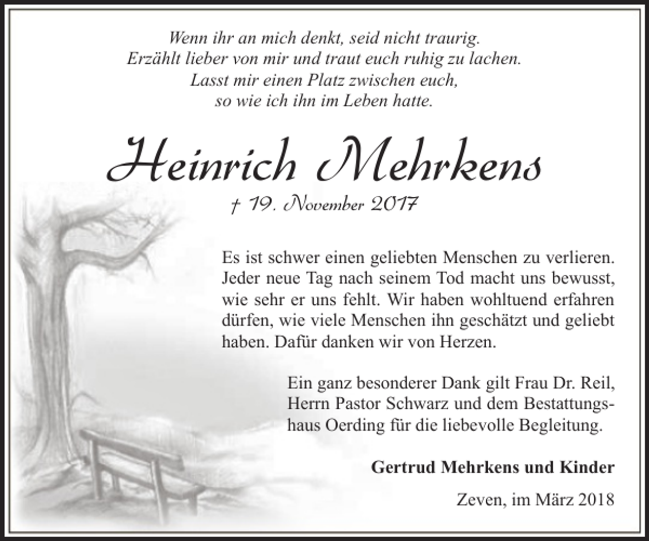 <p>Wenn ihr an mich denkt, seid nicht traurig.<br />Erzählt lieber von mir und traut euch ruhig zu lachen.<br />Lasst mir einen Platz zwischen euch,<br />so wie ich ihn im Leben hatte.</p><p>Heinrich Mehrkens<br />† 19. November 2017</p><p>Es ist schwer einen geliebten Menschen zu verlieren.<br />Jeder neue Tag nach seinem Tod macht uns bewusst,<br />wie sehr er uns fehlt. Wir haben wohltuend erfahren<br />dürfen, wie viele Menschen ihn geschätzt und geliebt<br />haben. Dafür danken wir von Herzen.<br />Ein ganz besonderer Dank gilt Frau Dr. Reil,<br />Herrn Pastor Schwarz und dem Bestattungshaus Oerding für die liebevolle Begleitung.<br />Gertrud Mehrkens und Kinder<br />Zeven, im März 2018</p>