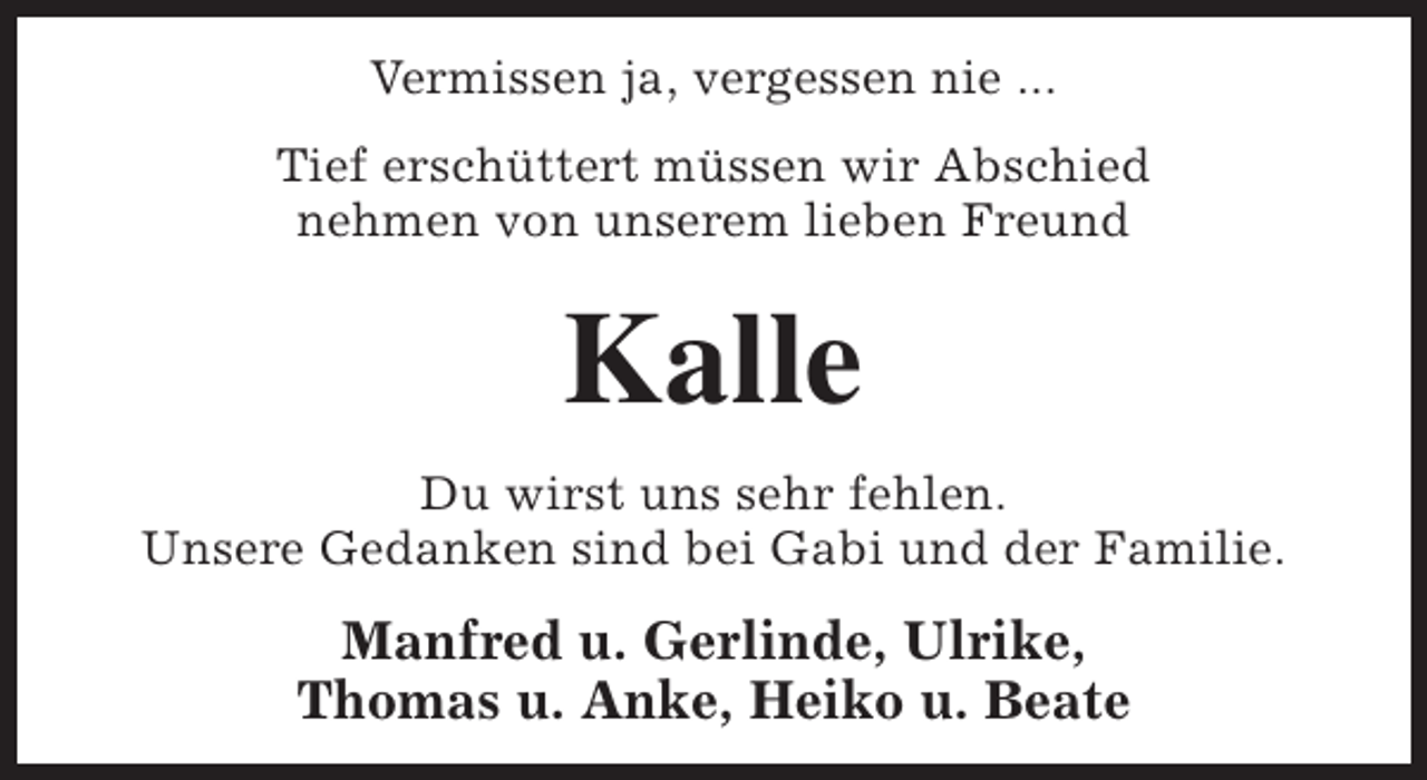 <p>Vermissen ja, vergessen nie ...<br />Tief erschüttert müssen wir Abschied<br />nehmen von unserem lieben Freund</p><p>Kalle<br />Du wirst uns sehr fehlen.<br />Unsere Gedanken sind bei Gabi und der Familie.</p><p>Manfred u. Gerlinde, Ulrike,<br />Thomas u. Anke, Heiko u. Beate</p>