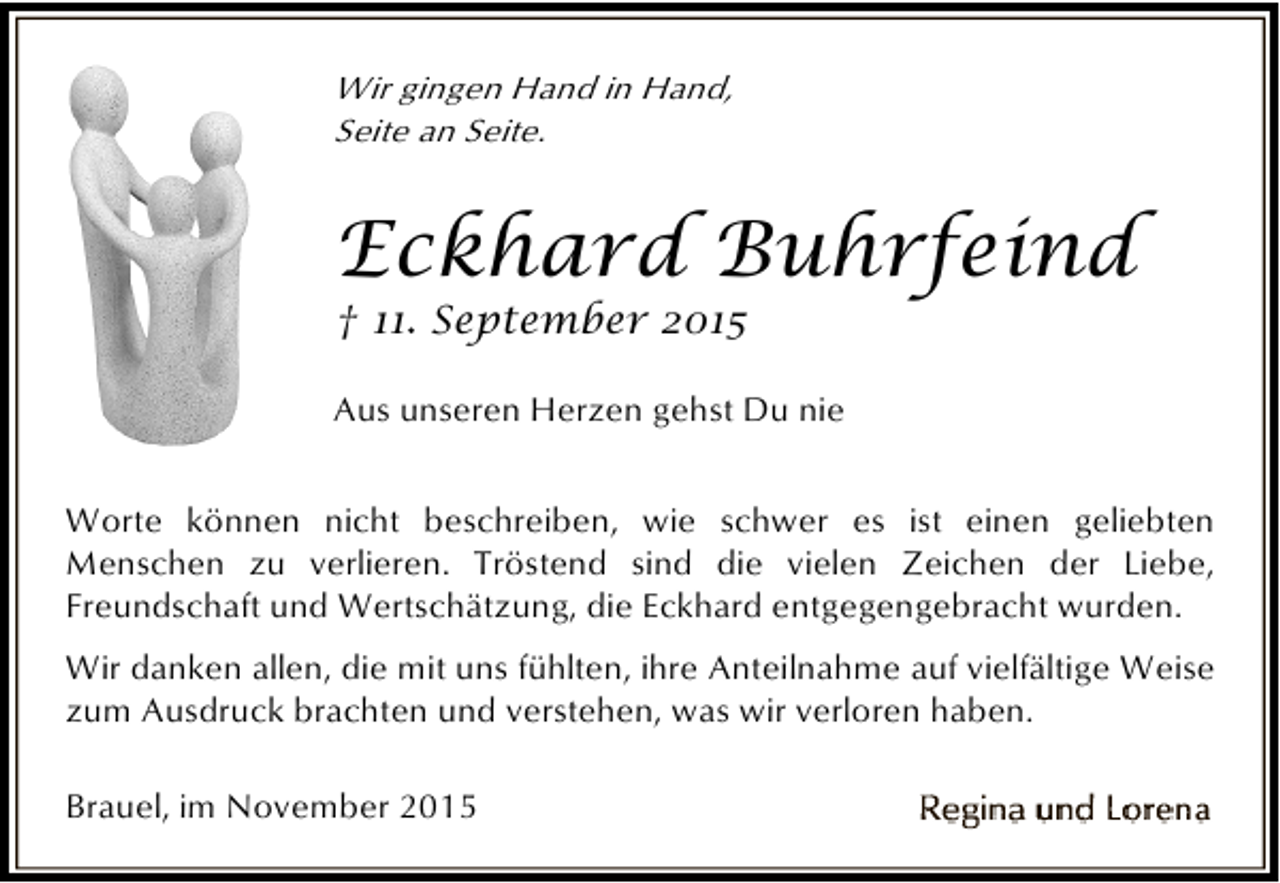 <p>Wir gingen Hand in Hand,<br />Seite an Seite.</p><p>Eckhard Buhrfeind<br />† 11. September 2015</p><p>Aus unseren Herzen gehst Du nie<br />Worte können nicht beschreiben, wie schwer es ist einen geliebten<br />Menschen zu verlieren. Tröstend sind die vielen Zeichen der Liebe,<br />Freundschaft und Wertschätzung, die Eckhard entgegengebracht wurden.<br />Wir danken allen, die mit uns fühlten, ihre Anteilnahme auf vielfältige Weise<br />zum Ausdruck brachten und verstehen, was wir verloren haben.<br />Brauel, im November 2015</p>