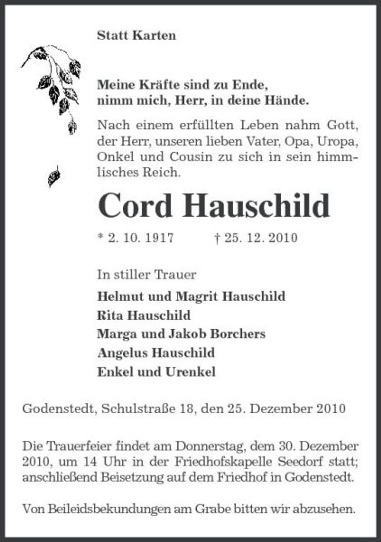 <p>Statt Karten<br />Meine Kräfte sind zu Ende,<br />nimm mich, Herr, in deine Hände.<br />Nach einem erfüllten Leben nahm Gott, der Herr, unseren lieben Vater, Opa, Uropa, Onkel und Cousin zu sich in sein himm-<br />lisches Reich.<br />Cord Hauschild<br />* 2. 10. 1917 † 25. 12. 2010<br />In stiller Trauer<br />Helmut und Magrit Hauschild<br />Rita Hauschild<br />Marga und Jakob Borchers<br />Angelus Hauschild<br />Enkel und Urenkel<br />Godenstedt, Schulstraße 18, den 25. Dezember 2010<br />Die Trauerfeier findet am Donnerstag, dem 30. Dezember 2010, um 14 Uhr in der Friedhofskapelle Seedorf statt; anschließend Beisetzung auf dem Friedhof in Godenstedt.</p><p>Von Beileidsbekundungen am Grabe bitten wir abzusehen.</p>
