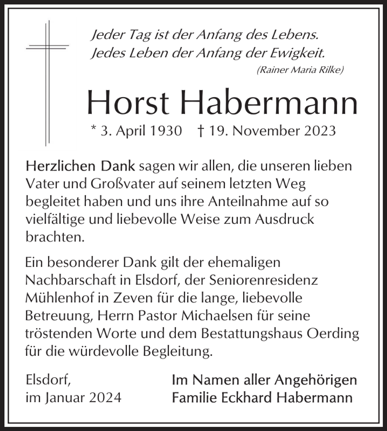 <p>Jeder Tag ist der Anfang des Lebens.<br />Jedes Leben der Anfang der Ewigkeit.<br />(Rainer Maria Rilke)</p><p>Horst Habermann<br />* 3. April 1930</p><p>† 19. November 2023</p><p>sagen wir allen, die unseren lieben<br />Vater und Großvater auf seinem letzten Weg<br />begleitet haben und uns ihre Anteilnahme auf so<br />vielfältige und liebevolle Weise zum Ausdruck<br />brachten.<br />Ein besonderer Dank gilt der ehemaligen<br />Nachbarschaft in Elsdorf, der Seniorenresidenz<br />Mühlenhof in Zeven für die lange, liebevolle<br />Betreuung, Herrn Pastor Michaelsen für seine<br />tröstenden Worte und dem Bestattungshaus Oerding<br />für die würdevolle Begleitung.<br />Elsdorf,<br />im Januar 2024</p>