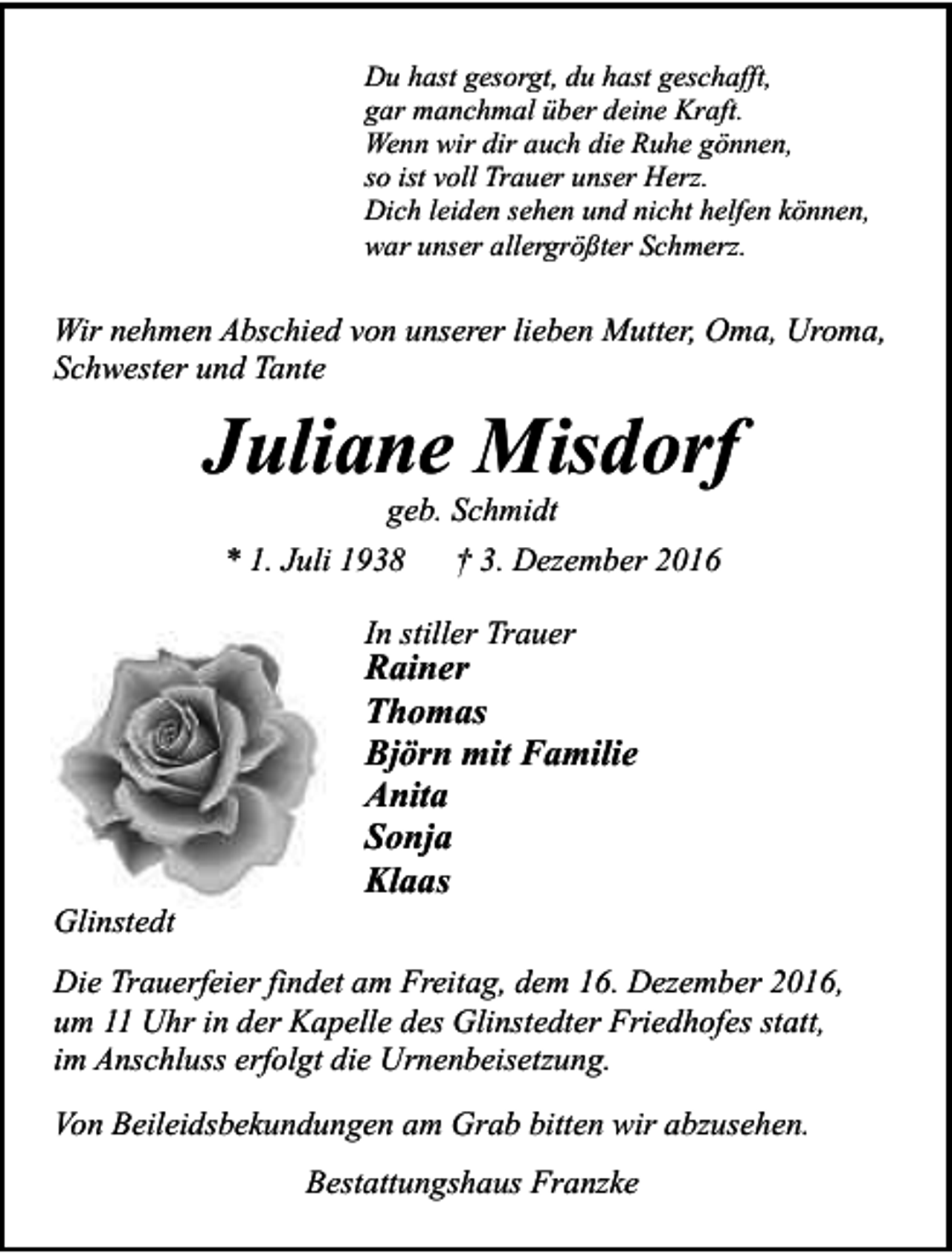 <p>Du hast gesorgt, du hast geschafft,<br />gar manchmal über deine Kraft.<br />Wenn wir dir auch die Ruhe gönnen,<br />so ist voll Trauer unser Herz.<br />Dich leiden sehen und nicht helfen können,<br />war unser allergrößter Schmerz.</p><p>Wir nehmen Abschied von unserer lieben Mutter, Oma, Uroma,<br />Schwester und Tante</p><p>Juliane Misdorf<br />geb. Schmidt</p><p>* 1. Juli 1938</p><p>† 3. Dezember 2016</p><p>In stiller Trauer</p><p>Glinstedt</p><p>Rainer<br />Thomas<br />Björn mit Familie<br />Anita<br />Sonja<br />Klaas</p><p>Die Trauerfeier findet am Freitag, dem 16. Dezember 2016,<br />um 11 Uhr in der Kapelle des Glinstedter Friedhofes statt,<br />im Anschluss erfolgt die Urnenbeisetzung.<br />Von Beileidsbekundungen am Grab bitten wir abzusehen.<br />Bestattungshaus Franzke</p>