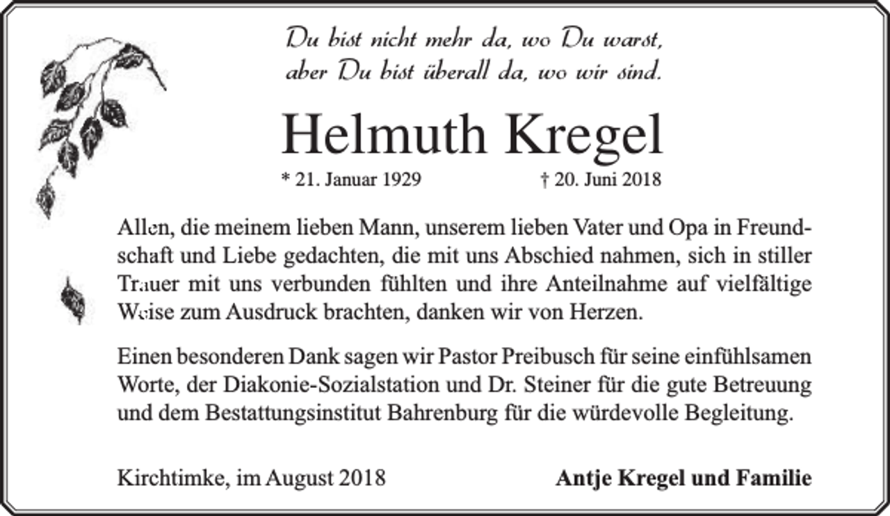 <p>Du bist nicht mehr da, wo Du warst,<br />aber Du bist überall da, wo wir sind.</p><p>Helmuth Kregel<br />* 21. Januar 1929</p><p>† 20. Juni 2018</p><p>Alleen, die meinem lieben Mann, unserem lieben Vater und Opa in Freundschaaft und Liebe gedachten, die mit uns Abschied nahmen, sich in stiller<br />Traauer mit uns verbunden fühlten und ihre Anteilnahme auf vielfä<br />fältige<br />Weeise zum Ausdruck brachten, danken wir von Herzen.<br />Einen besonderen Dank sagen wir Pastor Preibusch für seine einfühlsamen<br />Worte, der Diakonie-Sozialstation und Dr. Steiner für die gute Betreuung<br />und dem Bestattungsinstitut Bahrenburg für die würdevolle Begleitung.<br />Kirchtimke, im August 2018</p><p>Antje Kregel und Familie</p>