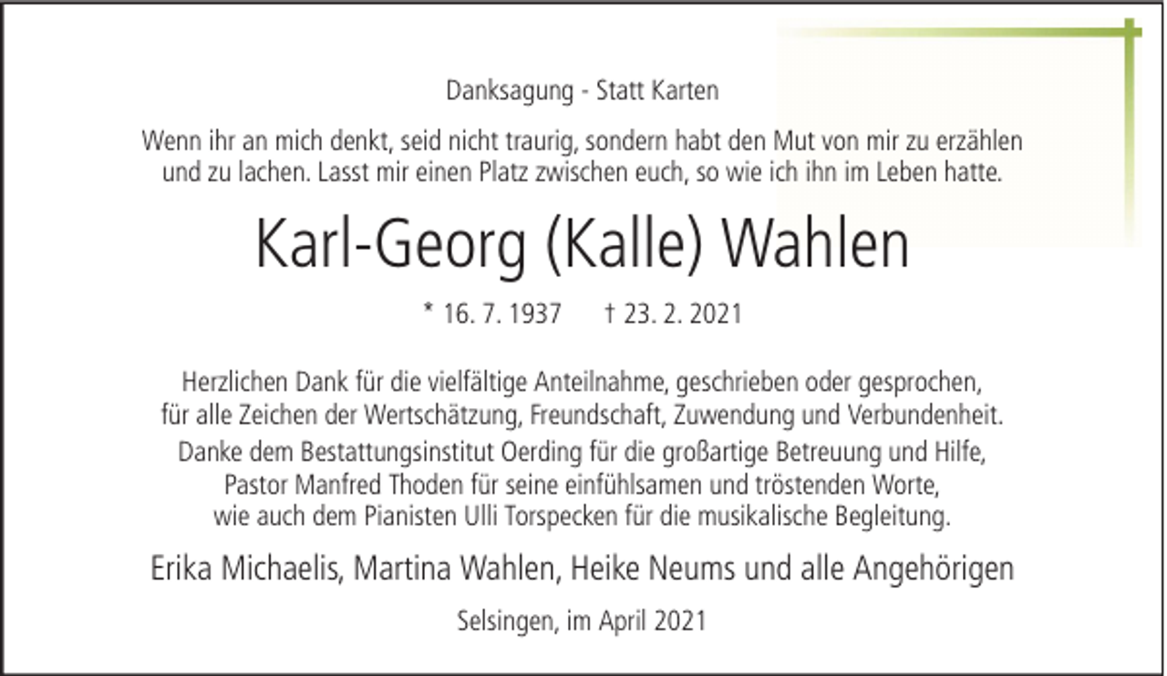 <p>Danksagung - Statt Karten<br />Wenn ihr an mich denkt, seid nicht traurig, sondern habt den Mut von mir zu erzählen<br />und zu lachen. Lasst mir einen Platz zwischen euch, so wie ich ihn im Leben hatte.</p><p>Karl-Georg (Kalle) Wahlen<br />* 16. 7. 1937</p><p>† 23. 2. 2021</p><p>Herzlichen Dank für die vielfältige Anteilnahme, geschrieben oder gesprochen,<br />für alle Zeichen der Wertschätzung, Freundschaft, Zuwendung und Verbundenheit.<br />Danke dem Bestattungsinstitut Oerding für die großartige Betreuung und Hilfe,<br />Pastor Manfred Thoden für seine einfühlsamen und tröstenden Worte,<br />wie auch dem Pianisten Ulli Torspecken für die musikalische Begleitung.</p><p>Erika Michaelis, Martina Wahlen, Heike Neums und alle Angehörigen<br />Selsingen, im April 2021</p>