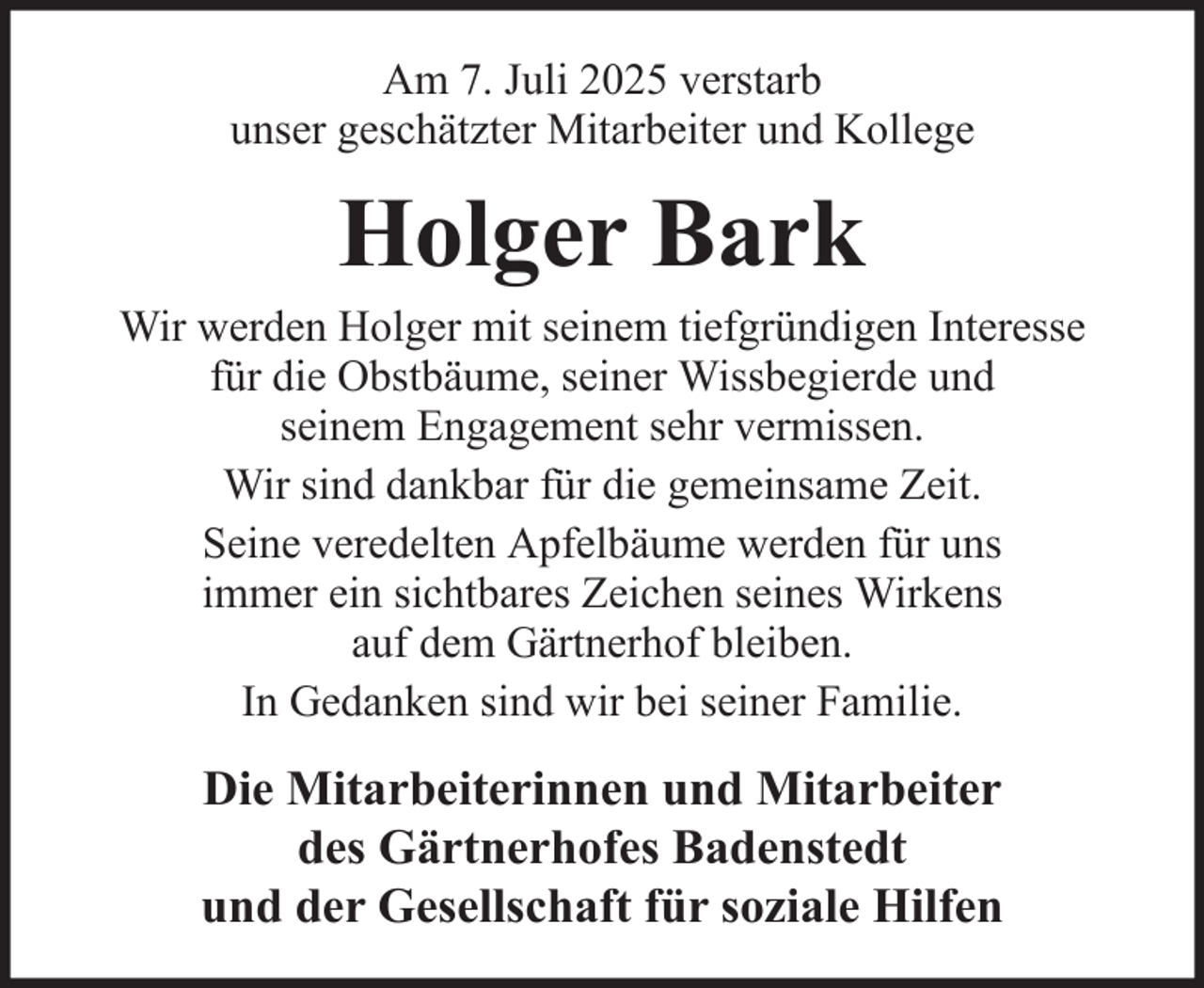 <p>Am 7. Juli 2025 verstarb<br />unser geschätzter Mitarbeiter und Kollege</p><p>Holger Bark<br />Wir werden Holger mit seinem tiefgründigen Interesse<br />für die Obstbäume, seiner Wissbegierde und<br />seinem Engagement sehr vermissen.<br />Wir sind dankbar für die gemeinsame Zeit.<br />Seine veredelten Apfelbäume werden für uns<br />immer ein sichtbares Zeichen seines Wirkens<br />auf dem Gärtnerhof bleiben.<br />In Gedanken sind wir bei seiner Familie.</p><p>Die Mitarbeiterinnen und Mitarbeiter<br />des Gärtnerhofes Badenstedt<br />und der Gesellschaft für soziale Hilfen</p>