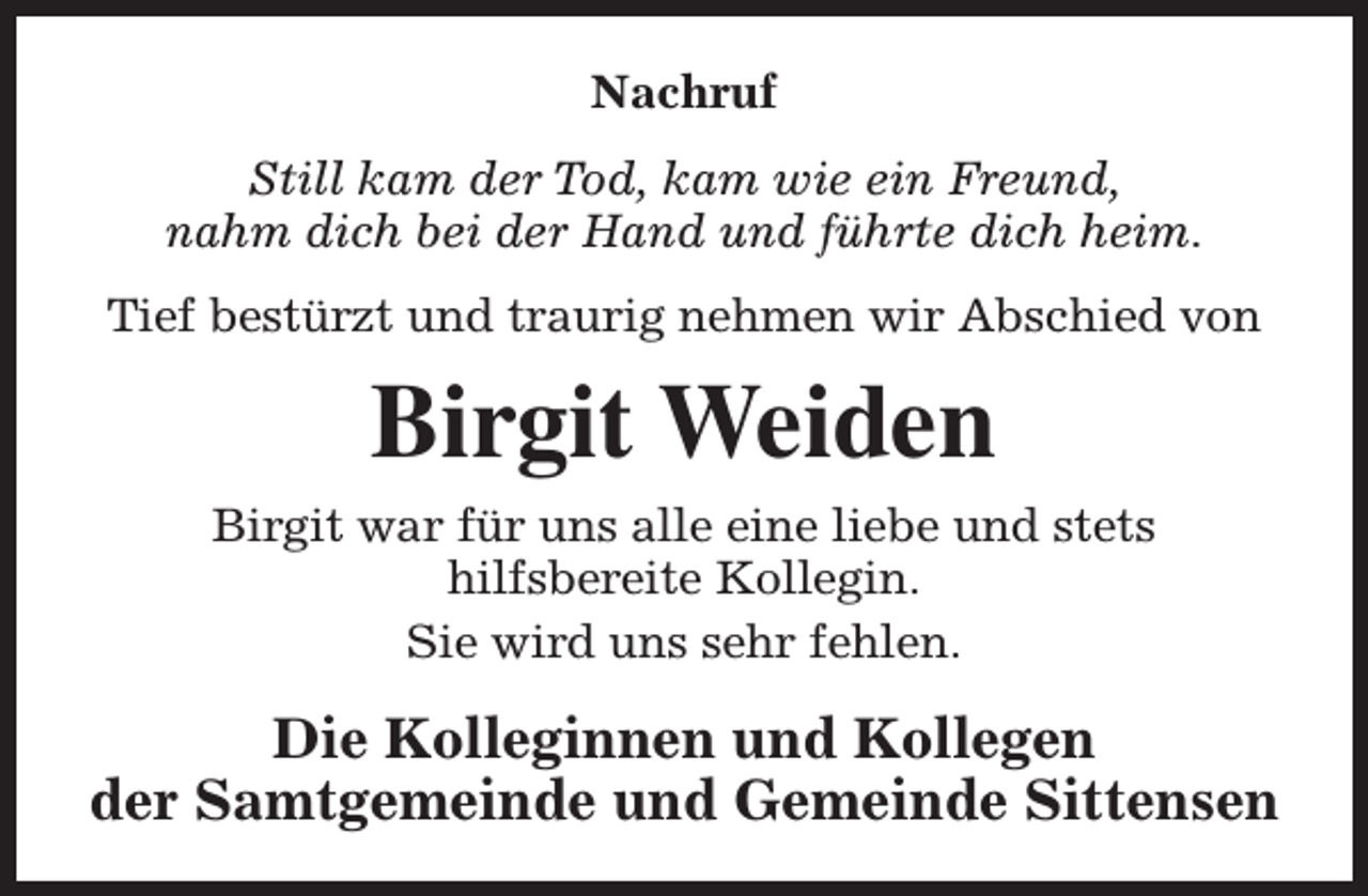 <p>Nachruf<br />Still kam der Tod, kam wie ein Freund,<br />nahm dich bei der Hand und führte dich heim.<br />Tief bestürzt und traurig nehmen wir Abschied von</p><p>Birgit Weiden<br />Birgit war für uns alle eine liebe und stets<br />hilfsbereite Kollegin.<br />Sie wird uns sehr fehlen.</p><p>Die Kolleginnen und Kollegen<br />der Samtgemeinde und Gemeinde Sittensen</p>