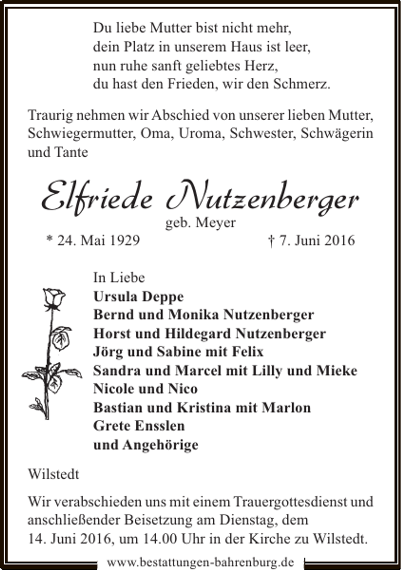 <p>Du liebe Mutter bist nicht mehr,<br />dein Platz in unserem Haus ist leer,<br />nun ruhe sanft geliebtes Herz,<br />du hast den Frieden, wir den Schmerz.<br />Traurig nehmen wir Abschied von unserer lieben Mutter,<br />Schwiegermutter, Oma, Uroma, Schwester, Schwägerin<br />und Tante</p><p>Elfriede Nutzenberger<br />* 24. Mai 1929</p><p>geb. Meyer</p><p>† 7. Juni 2016</p><p>In Liebe<br />Ursula Deppe<br />Bernd und Monika Nutzenberger<br />Horst und Hildegard Nutzenberger<br />Jörg und Sabine mit Felix<br />Sandra und Marcel mit Lilly und Mieke<br />Nicole und Nico<br />Bastian und Kristina mit Marlon<br />Grete Ensslen<br />und Angehörige<br />Wilstedt<br />Wir verabschieden uns mit einem Trauergottesdienst und<br />anschließender Beisetzung am Dienstag, dem<br />14. Juni 2016, um 14.00 Uhr in der Kirche zu Wilstedt.<br />www.bestattungen-bahrenburg.de</p>