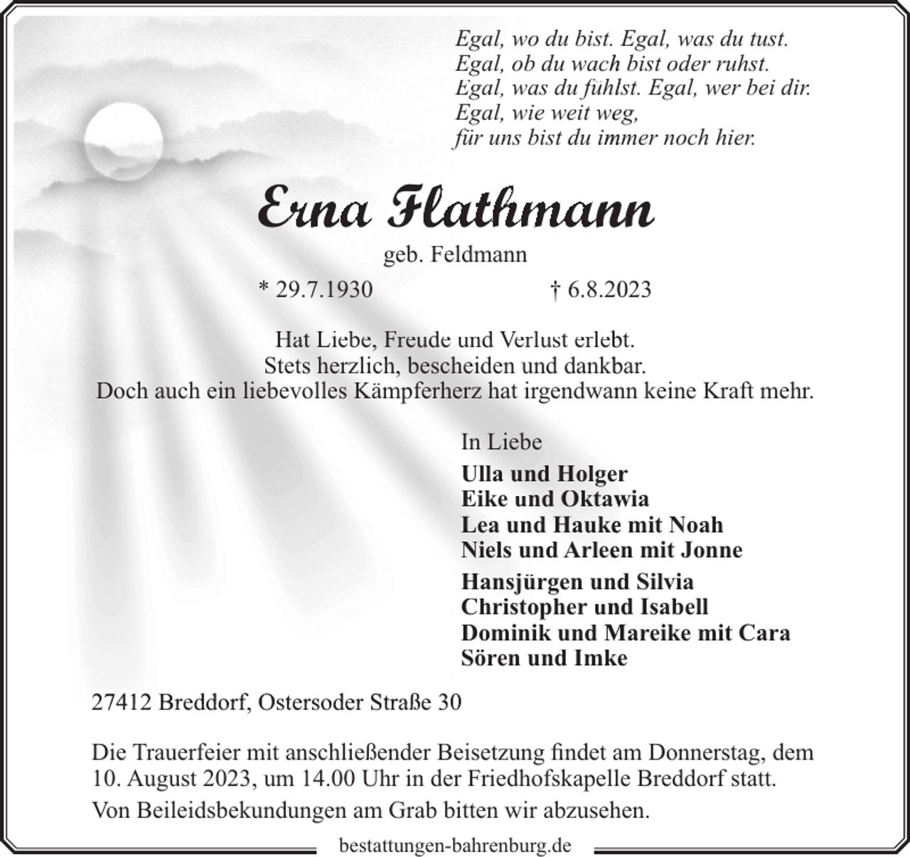 <p>Egal, wo du bist. Egal, was du tust.<br />Egal, ob du wachh bist oder ruhst.<br />Egal, was du fühllst. Egal, wer bei dir.<br />Egal, wie weit weeg,<br />für uns bist du im<br />mmer noch hier.</p><p>Errna<br />a F athmann<br />geb. Feldmann</p><p>* 29.7.1930</p><p>† 6.8.223</p><p>Hat Liebe, Freude und Verlust erleb<br />bt.<br />Stets herzlich, bescheiden und dankb<br />bar.<br />Doch auch ein liebevolles Kämpferherz hat irgendwan<br />nn keine Kraft mehr.<br />In Liebe<br />Ulla und Holgerr<br />Eike und Oktaw<br />wia<br />Lea und Haukee mit Noah<br />Niels und Arleeen mit Jonne<br />Hansjürgen und<br />d Silvia<br />Christopher un<br />nd Isabell<br />Dominik und Mareike mit Cara<br />Sören und Imkee<br />27412 Breddorf, Ostersoder Straße 30<br />Die Trauerfeier mit anschließender Beisetzung findet am Donnerstag, dem<br />10. August 2023, um 14.00 Uhr in der Friedhofskapelle Breddorf statt.<br />Von Beileidsbekundungen am Grab bitten wir abzusehen.<br />bestattungen-bahrenburg.de</p>