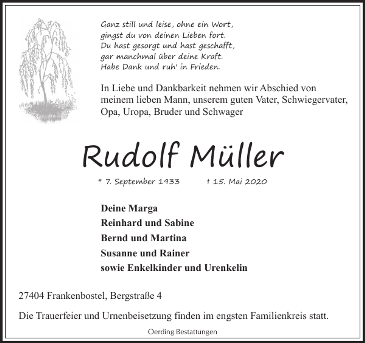 <p>Ganz still und leise, ohne ein Wort,<br />gingst du von deinen Lieben fort.<br />Du hast gesorgt und hast geschafft,<br />gar manchmal über deine Kraft.<br />Habe Dank und ruh' in Frieden.</p><p>In Liebe und Dankbarkeit nehmen wir Abschied von<br />meinem lieben Mann, unserem guten Vater, Schwiegervater,<br />Opa, Uropa, Bruder und Schwager</p><p>Rudolf Müller<br />* 7. September 1933</p><p>† 15. Mai 2020</p><p>Deine Marga<br />Reinhard und Sabine<br />Bernd und Martina<br />Susanne und Rainer<br />sowie Enkelkinder und Urenkelin<br />27404 Frankenbostel, Bergstraße 4<br />Die Trauerfeier und Urnenbeisetzung finden im engsten Familienkreis statt.<br />Oerding Bestattungen</p>