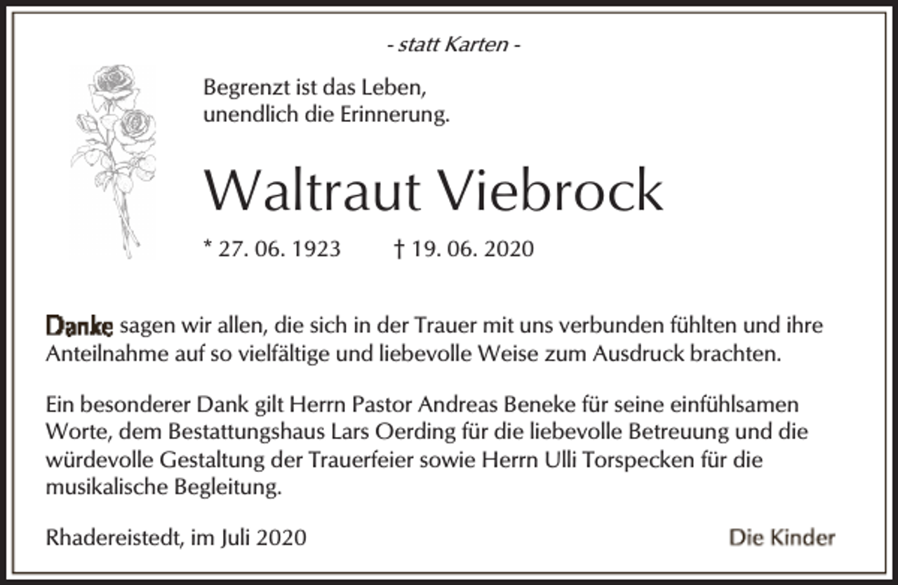 <p>- statt Karten Begrenzt ist das Leben,<br />unendlich die Erinnerung.</p><p>Waltraut Viebrock<br />* 27. 06. 1923</p><p>† 19. 06. 2020</p><p>sagen wir allen, die sich in der Trauer mit uns verbunden fühlten und ihre<br />Anteilnahme auf so vielfältige und liebevolle Weise zum Ausdruck brachten.<br />Ein besonderer Dank gilt Herrn Pastor Andreas Beneke für seine einfühlsamen<br />Worte, dem Bestattungshaus Lars Oerding für die liebevolle Betreuung und die<br />würdevolle Gestaltung der Trauerfeier sowie Herrn Ulli Torspecken für die<br />musikalische Begleitung.</p><p>Rhadereistedt, im Juli 2020</p>