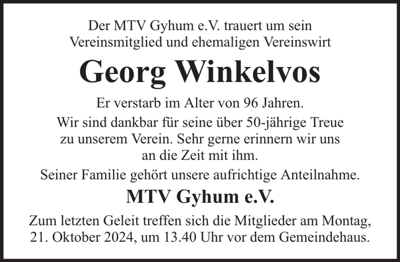<p>Der MTV Gyhum e.V. trauert um sein<br />Vereinsmitglied und ehemaligen Vereinswirt</p><p>Georg Winkelvos</p><p>Er verstarb im Alter von 96 Jahren.<br />Wir sind dankbar für seine über 50-jährige Treue<br />zu unserem Verein. Sehr gerne erinnern wir uns<br />an die Zeit mit ihm.<br />Seiner Familie gehört unsere aufrichtige Anteilnahme.</p><p>MTV Gyhum e.V.</p><p>Zum letzten Geleit treffen sich die Mitglieder am Montag,<br />21. Oktober 2024, um 13.40 Uhr vor dem Gemeindehaus.</p>