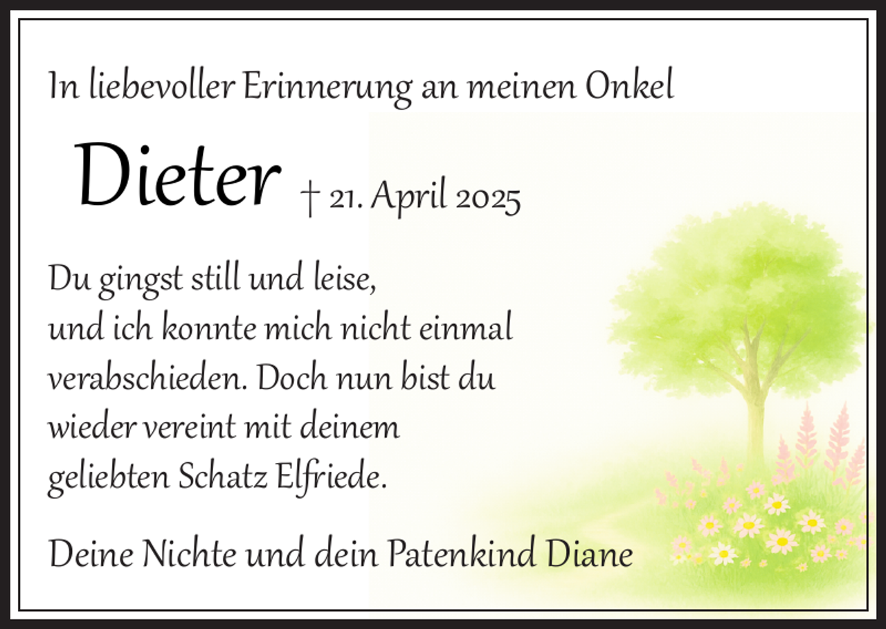 <p>In liebevoller Erinnerung an meinen Onkel</p>
<p>Dieter † 21. April 2025</p>
<p>Du gingst still und leise,<br />und ich konnte mich nicht einmal<br />verabschieden. Doch nun bist du<br />wieder vereint mit deinem<br />geliebten Schatz El iede.</p>
<p>Deine Nichte und dein Patenkind Diane</p>