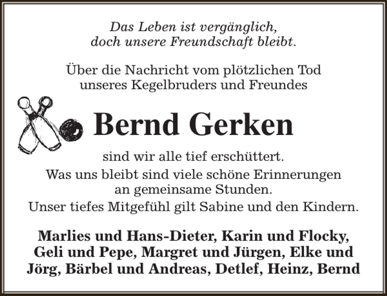 <p>Das Leben ist vergänglich,<br />doch unsere Freundschaft bleibt.<br />Über die Nachricht vom plötzlichen Tod<br />unseres Kegelbruders und Freundes</p><p>Bernd Gerken<br />sind wir alle tief erschüttert.<br />Was uns bleibt sind viele schöne Erinnerungen<br />an gemeinsame Stunden.<br />Unser tiefes Mitgefühl gilt Sabine und den Kindern.</p><p>Marlies und Hans-Dieter, Karin und Flocky,<br />Geli und Pepe, Margret und Jürgen, Elke und<br />Jörg, Bärbel und Andreas, Detlef, Heinz, Bernd</p>