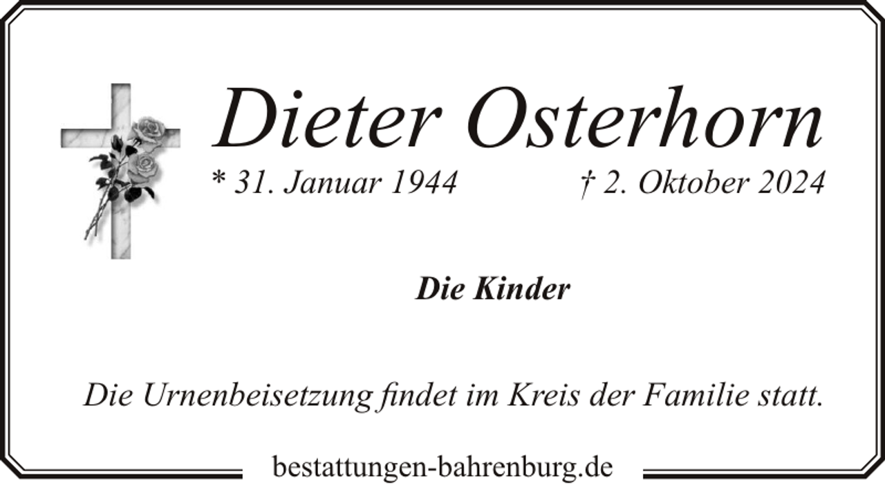 <p>Dieter Osterhorn</p><p>* 31. Januar 1944</p><p>† 2. Oktober 2024</p><p>Die Kinder<br />Die Urnenbeisetzung findet im Kreis der Familie statt.<br />bestattungen-bahrenburg.de</p>