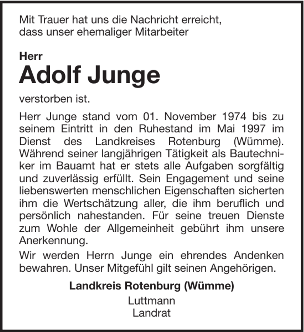 <p>Mit Trauer hat uns die Nachricht erreicht,<br />dass unser ehemaliger Mitarbeiter<br />Herr</p><p>Adolf Junge</p><p>verstorben ist.<br />Herr Junge stand vom 01. November 1974 bis zu<br />seinem Eintritt in den Ruhestand im Mai 1997 im<br />Dienst des Landkreises Rotenburg (Wümme).<br />Während seiner langjährigen Tätigkeit als Bautechniker im Bauamt hat er stets alle Aufgaben sorgfältig<br />und zuverlässig erfüllt. Sein Engagement und seine<br />liebenswerten menschlichen Eigenschaften sicherten<br />ihm die Wertschätzung aller, die ihm beruflich und<br />persönlich nahestanden. Für seine treuen Dienste<br />zum Wohle der Allgemeinheit gebührt ihm unsere<br />Anerkennung.<br />Wir werden Herrn Junge ein ehrendes Andenken<br />bewahren. Unser Mitgefühl gilt seinen Angehörigen.<br />Landkreis Rotenburg (Wümme)<br />Luttmann<br />Landrat</p>