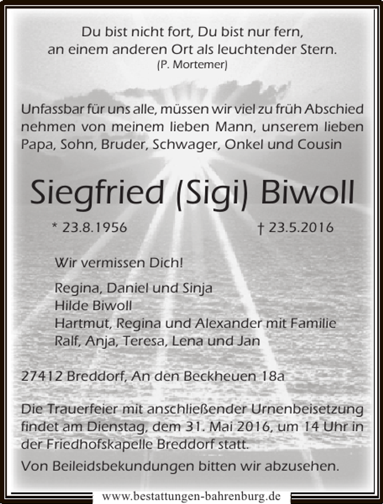 <p>Du bist nicht fort, Du bist nur fern,<br />an einem anderen Ort als leuchtender Stern.<br />(P. Mortemer)</p><p>Unfassbar für uns alle, müssen wir viel zu früh Abschied<br />nehmen von meinem lieben Mann, unserem lieben<br />Papa, Sohn, Bruder, Schwager, Onkel und Cousin</p><p>Siegfried (Sigi) Biwoll<br />* 23.8.1956</p><p>† 23.5.2016</p><p>Wir vermissen Dich!<br />Regina, Daniel und Sinja<br />Hilde Biwoll<br />Hartmut, Regina und Alexander mit Familie<br />Ralf, Anja, Teresa, Lena und Jan<br />27412 Breddorf, An den Beckheuen 18a<br />Die Trauerfeier mit anschließender Urnenbeisetzung<br />findet am Dienstag, dem 31. Mai 2016, um 14 Uhr in<br />der Friedhofskapelle Breddorf statt.<br />Von Beileidsbekundungen bitten wir abzusehen.<br />www.bestattungen-bahrenburg.de</p>