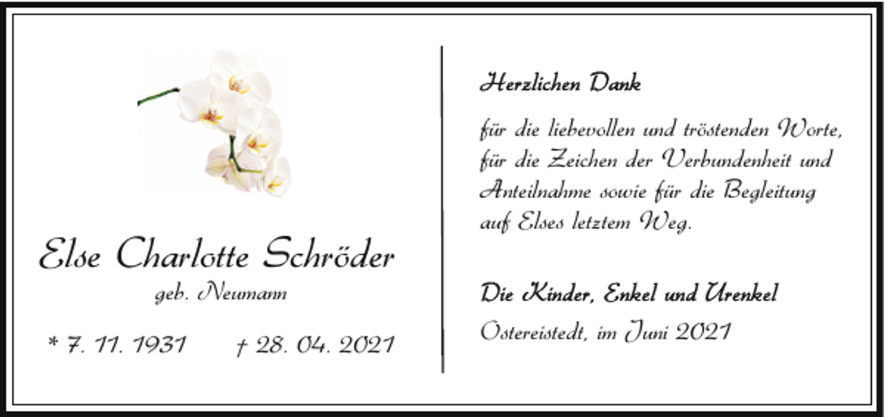<p>Else Charlotte Schröder</p><p>für die liebevollen und tröstenden Worte,<br />für die Zeichen der Verbundenheit und<br />Anteilnahme sowie für die Begleitung<br />auf Elses letztem Weg.</p><p>geb. Neumann</p><p>* 7. 11. 1931</p><p>† 28. 04. 2021</p><p>Ostereistedt, im Juni 2021</p>