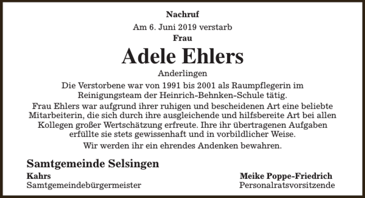 <p>Nachruf<br />Am 6. Juni 2019 verstarb<br />Frau</p><p>Adele Ehlers</p><p>Anderlingen<br />Die Verstorbene war von 1991 bis 2001 als Raumpflegerin im<br />Reinigungsteam der Heinrich-Behnken-Schule tätig.<br />Frau Ehlers war aufgrund ihrer ruhigen und bescheidenen Art eine beliebte<br />Mitarbeiterin, die sich durch ihre ausgleichende und hilfsbereite Art bei allen<br />Kollegen großer Wertschätzung erfreute. Ihre ihr übertragenen Aufgaben<br />erfüllte sie stets gewissenhaft und in vorbildlicher Weise.<br />Wir werden ihr ein ehrendes Andenken bewahren.</p><p>Samtgemeinde Selsingen</p><p>Kahrs<br />Samtgemeindebürgermeister</p><p>Meike Poppe-Friedrich<br />Personalratsvorsitzende</p>