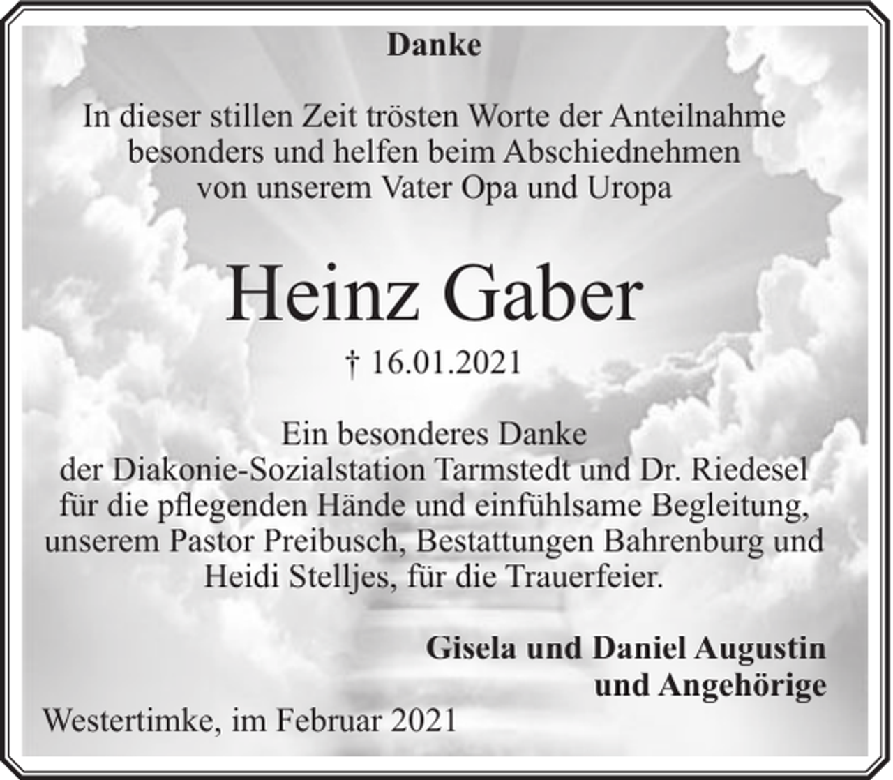 <p>Danke<br />In dieser stillen Zeit trösten Worte der Anteilnahme<br />besonders und helfen beim Abschiednehmen<br />von unserem Vater Opa und Uropa</p><p>Heinz Gaber<br />† 16.01.2021</p><p>Ein besonderes Danke<br />der Diakonie-Sozialstation Tarmstedt und Dr. Riedesel<br />für die pflegenden Hände und einfühlsame Begleitung,<br />unserem Pastor Preibusch, Bestattungen Bahrenburg und<br />Heidi Stelljes, für die Trauerfeier.<br />Gisela und Daniel Augustin<br />und Angehörige<br />Westertimke, im Februar 2021</p>