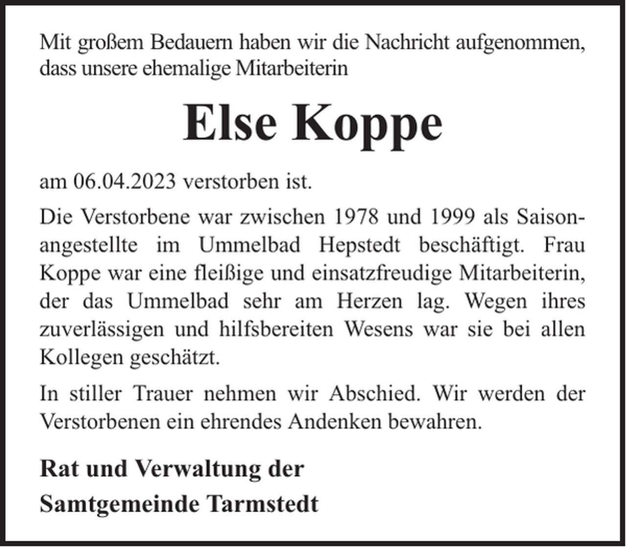 <p>Mit großem Bedauern haben wir die Nachricht aufgenommen,<br />dass unsere ehemalige Mitarbeiterin</p><p>Else Koppe<br />am 06.04.2023 verstorben ist.<br />Die Verstorbene war zwischen 1978 und 1999 als Saisonangestellte im Ummelbad Hepstedt beschäftigt. Frau<br />Koppe war eine fleißige und einsatzfreudige Mitarbeiterin,<br />der das Ummelbad sehr am Herzen lag. Wegen ihres<br />zuverlässigen und hilfsbereiten Wesens war sie bei allen<br />Kollegen geschätzt.<br />In stiller Trauer nehmen wir Abschied. Wir werden der<br />Verstorbenen ein ehrendes Andenken bewahren.</p><p>Rat und Verwaltung der<br />Samtgemeinde Tarmstedt</p>