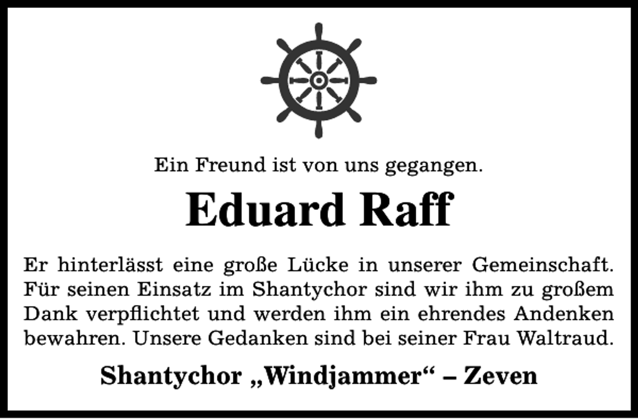 <p>Ein Freund ist von uns gegangen.</p><p>Eduard Raff<br />Er hinterlässt eine große Lücke in unserer Gemeinschaft.<br />Für seinen Einsatz im Shantychor sind wir ihm zu großem<br />Dank verpflichtet und werden ihm ein ehrendes Andenken<br />bewahren. Unsere Gedanken sind bei seiner Frau Waltraud.</p><p>Shantychor „Windjammer“ – Zeven</p>