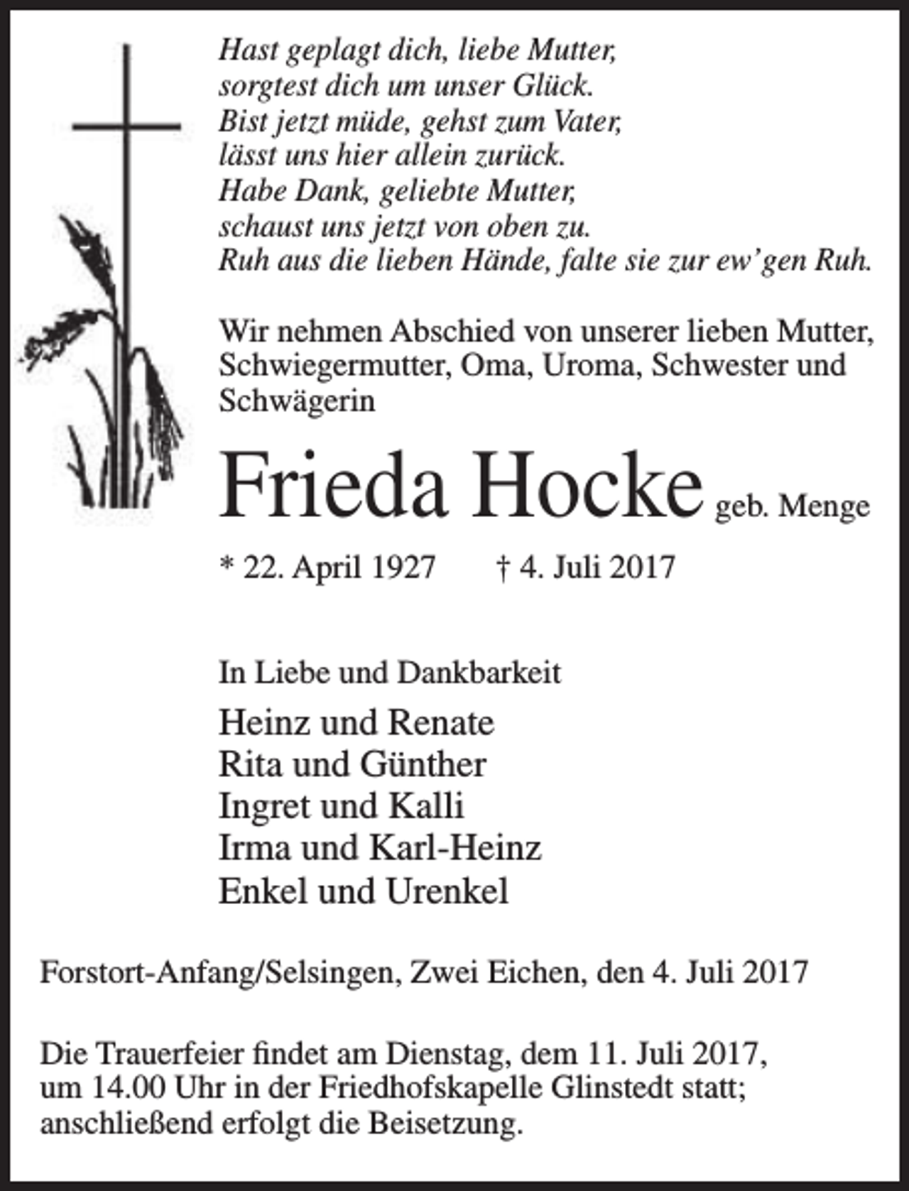 <p>Hast geplagt dich, liebe Mutter,<br />sorgtest dich um unser Glück.<br />Bist jetzt müde, gehst zum Vater,<br />lässt uns hier allein zurück.<br />Habe Dank, geliebte Mutter,<br />schaust uns jetzt von oben zu.<br />Ruh aus die lieben Hände, falte sie zur ew’gen Ruh.<br />Wir nehmen Abschied von unserer lieben Mutter,<br />Schwiegermutter, Oma, Uroma, Schwester und<br />Schwägerin</p><p>Frieda Hocke<br />* 22. April 1927</p><p>geb. Menge</p><p>† 4. Juli 2017</p><p>In Liebe und Dankbarkeit</p><p>Heinz und Renate<br />Rita und Günther<br />Ingret und Kalli<br />Irma und Karl-Heinz<br />Enkel und Urenkel<br />Forstort-Anfang/Selsingen, Zwei Eichen, den 4. Juli 2017<br />Die Trauerfeier findet am Dienstag, dem 11. Juli 2017,<br />um 14.00 Uhr in der Friedhofskapelle Glinstedt statt;<br />anschließend erfolgt die Beisetzung.</p>