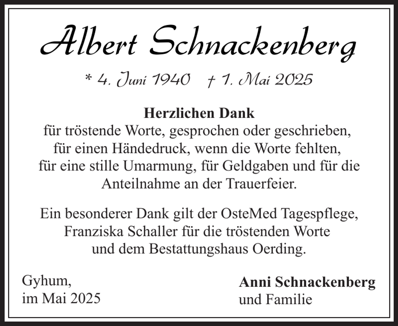 <p>Albert Schnackenberg<br />* 4. Juni 1940 † 1. Mai 2025</p><p>Herzlichen Dank<br />für tröstende Worte, gesprochen oder geschrieben,<br />für einen Händedruck, wenn die Worte fehlten,<br />für eine stille Umarmung, für Geldgaben und für die<br />Anteilnahme an der Trauerfeier.<br />Ein besonderer Dank gilt der OsteMed Tagespflege,<br />Franziska Schaller für die tröstenden Worte<br />und dem Bestattungshaus Oerding.<br />Gyhum,<br />im Mai 2025</p><p>Anni Schnackenberg<br />und Familie</p>