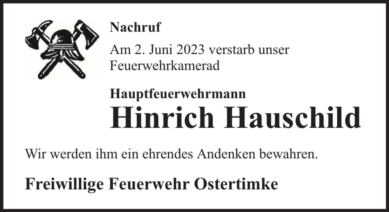 <p>Nachruf<br />Am 2. Juni 2023 verstarb unser<br />Feuerwehrkamerad<br />Hauptfeuerwehrmann</p><p>Hinrich Hauschild<br />Wir werden ihm ein ehrendes Andenken bewahren.</p><p>Freiwillige Feuerwehr Ostertimke</p>