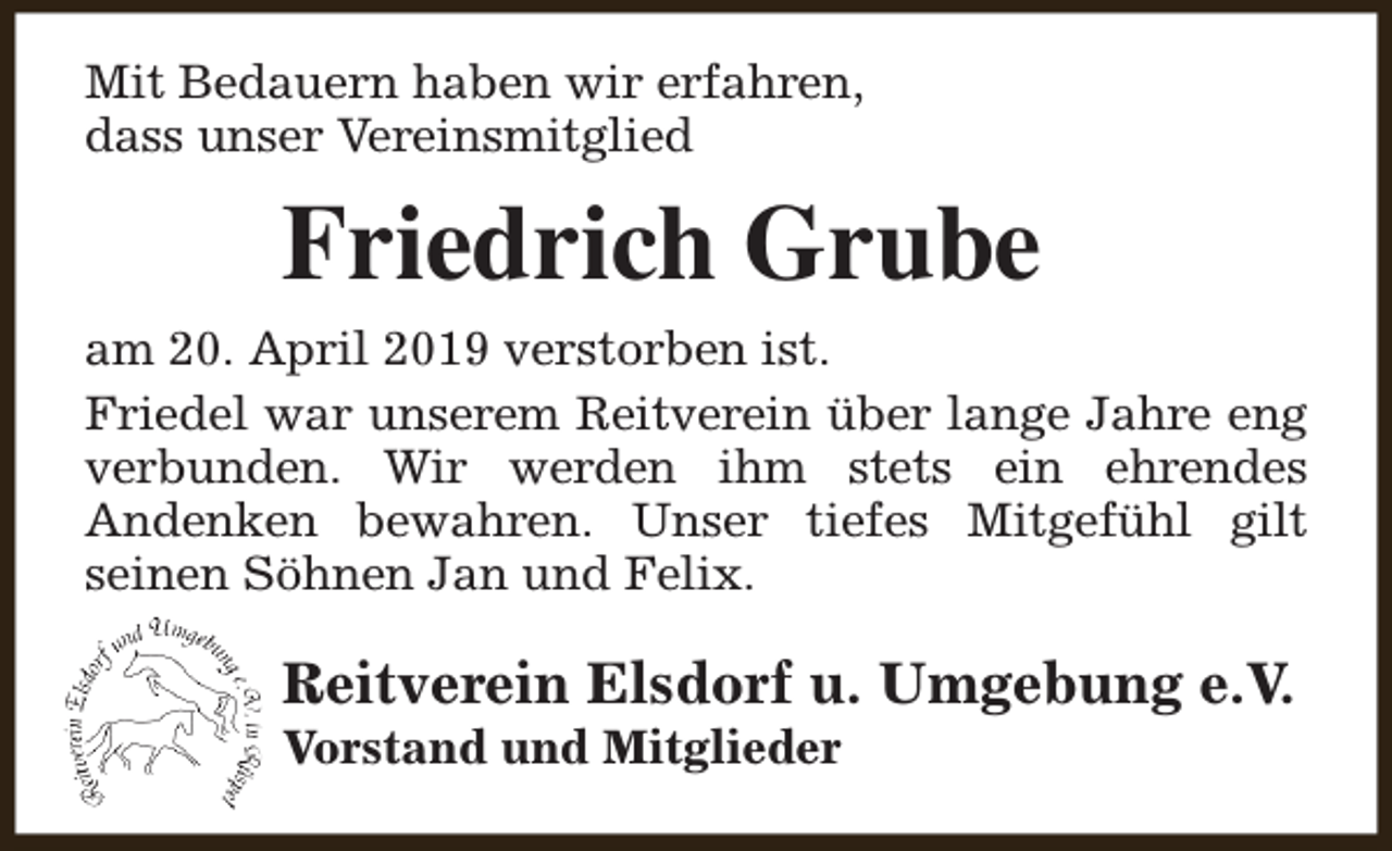 <p>Mit Bedauern haben wir erfahren,<br />dass unser Vereinsmitglied</p><p>Friedrich Grube<br />am 20. April 2019 verstorben ist.<br />Friedel war unserem Reitverein über lange Jahre eng<br />verbunden. Wir werden ihm stets ein ehrendes<br />Andenken bewahren. Unser tiefes Mitgefühl gilt<br />seinen Söhnen Jan und Felix.</p><p>Reitverein Elsdorf u. Umgebung e.V.<br />Vorstand und Mitglieder</p>