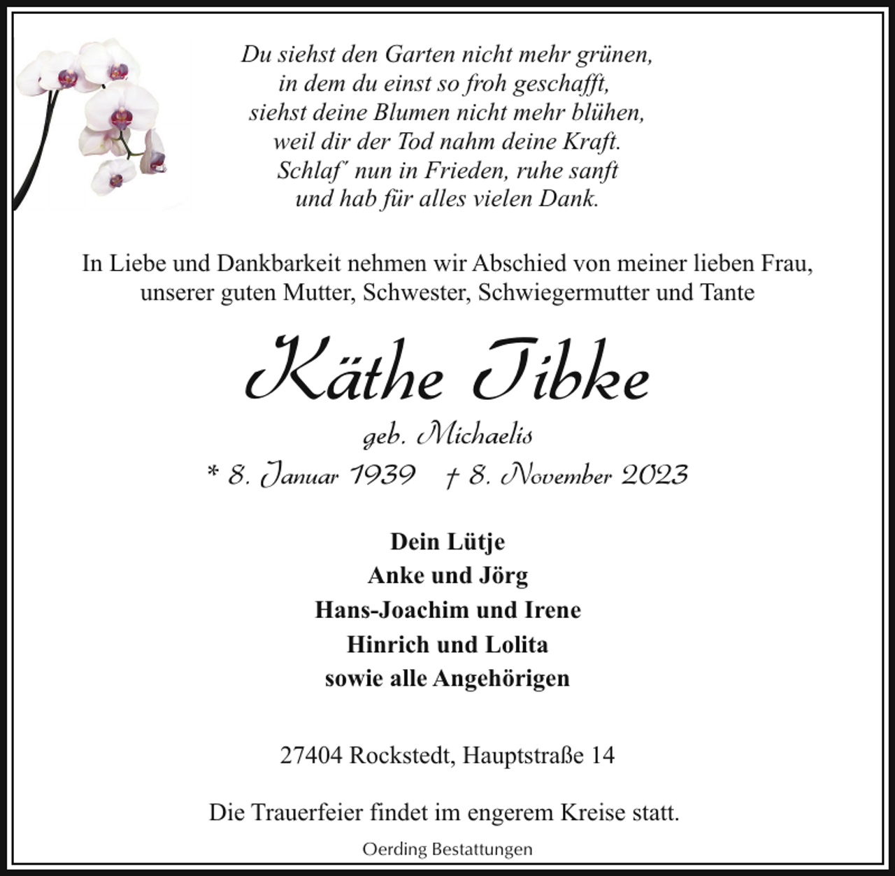 <p>Du siehst den Garten nicht mehr grünen,<br />in dem du einst so froh geschafft,<br />siehst deine Blumen nicht mehr blühen,<br />weil dir der Tod nahm deine Kraft.<br />Schlaf´ nun in Frieden, ruhe sanft<br />und hab für alles vielen Dank.<br />In Liebe und Dankbarkeit nehmen wir Abschied von meiner lieben Frau,<br />unserer guten Mutter, Schwester, Schwiegermutter und Tante</p><p>Käthe Tibke<br />geb. Michaelis</p><p>* 8. Januar 1939 † 8. November 2023<br />Dein Lütje<br />Anke und Jörg<br />Hans-Joachim und Irene<br />Hinrich und Lolita<br />sowie alle Angehörigen<br />27404 Rockstedt, Hauptstraße 14<br />Die Trauerfeier findet im engerem Kreise statt.<br />Oerding Bestattungen</p>