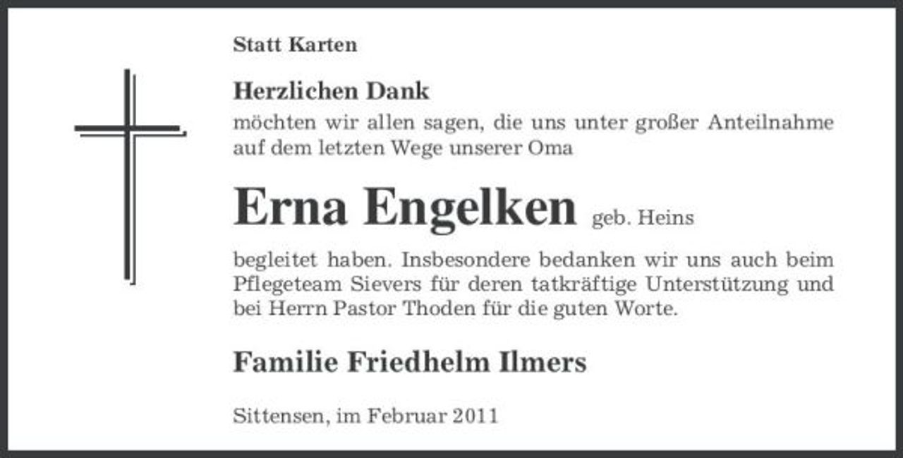 <p>Statt Karten</p><p>Herzlichen Dank<br />möchten wir allen sagen, die uns unter großer Anteilnahme auf dem letzten Wege unserer Oma</p><p>Erna Engelken<br />Familie Friedhelm Ilmers<br />Sittensen, im Februar 2011</p><p>geb. Heins</p><p>begleitet haben. Insbesondere bedanken wir uns auch beim Pflegeteam Sievers für deren tatkräftige Unterstützung und bei Herrn Pastor Thoden für die guten Worte.</p>