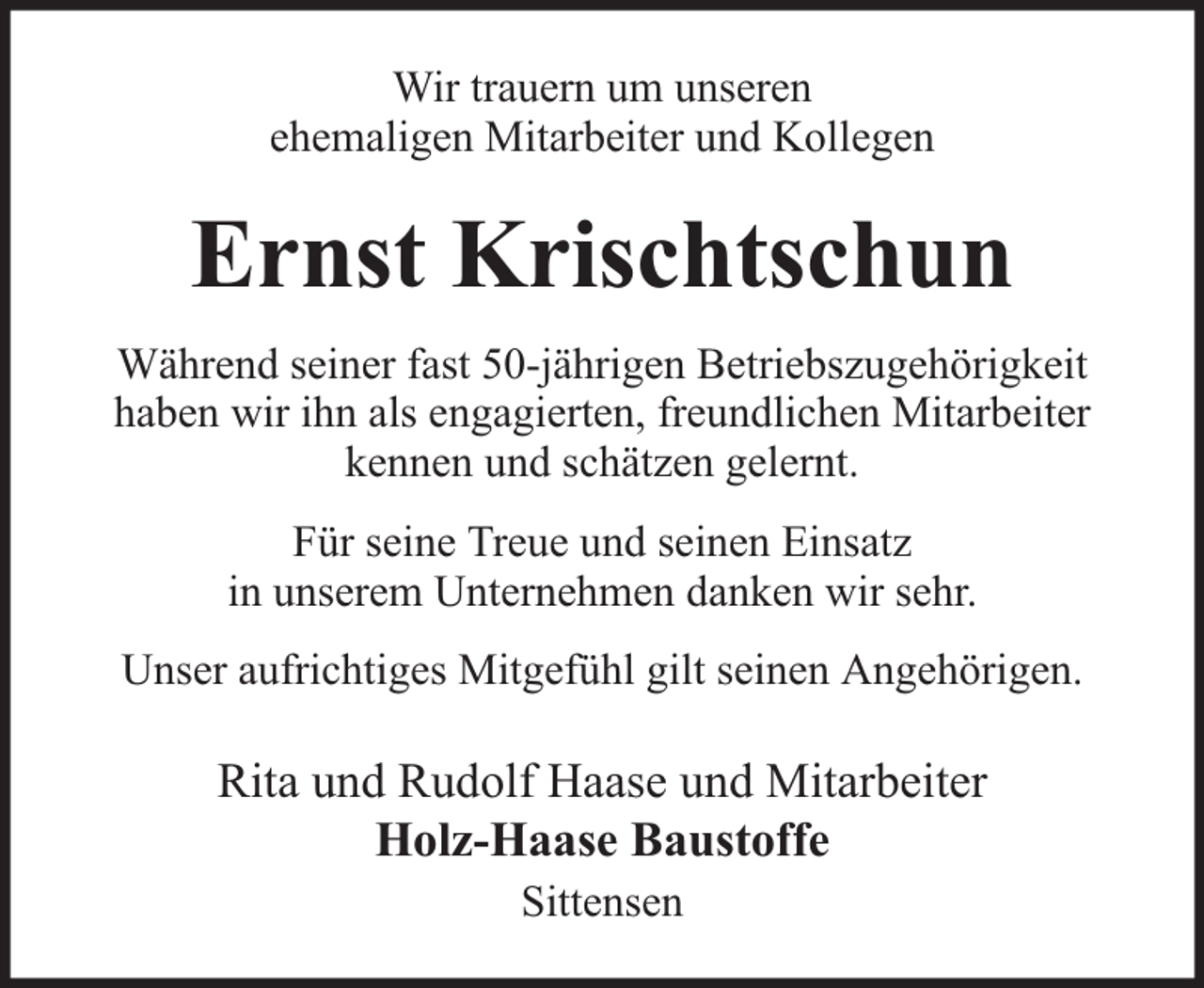 <p>Wir trauern um unseren<br />ehemaligen Mitarbeiter und Kollegen</p><p>Ernst Krischtschun<br />Während seiner fast 50-jährigen Betriebszugehörigkeit<br />haben wir ihn als engagierten, freundlichen Mitarbeiter<br />kennen und schätzen gelernt.<br />Für seine Treue und seinen Einsatz<br />in unserem Unternehmen danken wir sehr.<br />Unser aufrichtiges Mitgefühl gilt seinen Angehörigen.</p><p>Rita und Rudolf Haase und Mitarbeiter<br />Holz-Haase Baustoffe<br />Sittensen</p>