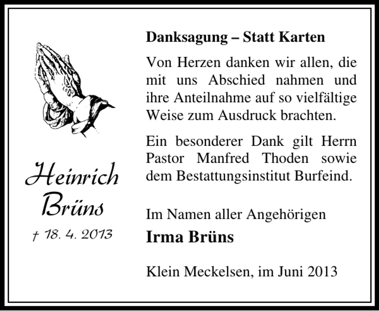 <p>Danksagung – Statt Karten<br />Von Herzen danken wir allen, die<br />mit uns Abschied nahmen und<br />ihre Anteilnahme auf so vielfältige<br />Weise zum Ausdruck brachten.</p><p>Heinrich<br />Brüns<br />† 18. 4. 2013</p><p>Ein besonderer Dank gilt Herrn<br />Pastor Manfred Thoden sowie<br />dem Bestattungsinstitut Burfeind.<br />Im Namen aller Angehörigen</p><p>Irma Brüns<br />Klein Meckelsen, im Juni 2013</p>