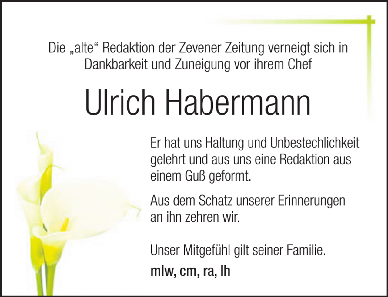 <p>Die „alte“ Redaktion der Zevener Zeitung verneigt sich in<br />Dankbarkeit und Zuneigung vor ihrem Chef</p><p>Ulrich Habermann<br />Er hat uns Haltung und Unbestechlichkeit<br />gelehrt und aus uns eine Redaktion aus<br />einem Guß geformt.<br />Aus dem Schatz unserer Erinnerungen<br />an ihn zehren wir.<br />Unser Mitgefühl gilt seiner Familie.<br />mlw, cm, ra, lh</p>